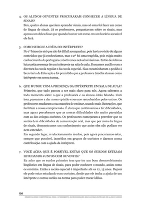 4.	 OS ALUNOS OUVINTES PROCURARAM CONHECER A LÍNGUA DE
    SINAIS?
    Sim, quatro alunas queriam aprender sinais, mas só uma foi fazer um curso
    de língua de sinais. Já os professores, perguntavam sobre os sinais, mas
    apenas um deles disse que quando houver um curso em um horário acessível
    ele fará.

5.	 COMO SURGIU A IDÉIA DO INTÉRPRETE?
    No 1º bimestre até que não foi difícil acompanhar, pois havia revisão de alguns
    conteúdos que já conhecíamos, mas o 2º foi uma tragédia, pois exigia muito
    conhecimento do português e nós tivemos notas baixíssimas. Então decidimos
    lutar pela presença de um intérprete na sala de aula. Buscamos auxílio com a
    diretora da escola regular e da escola especial. Elas encaminharam o pedido à
    Secretaria de Educação e foi permitido que a professora Amélia atuasse como
    intérprete em nossa turma.

6.	 QUE MUDOU COM A PRESENÇA DA INTÉRPRETE EM SALA DE AULA?
    Primeiro, que tudo passou a ser mais claro para nós. Agora sabemos a
    todo momento sobre o que a professora e os alunos estão falando. Com
    isso, passamos a dar nossa opinião e sermos reconhecidos pelos outros. Os
    professores mudaram a sua maneira de ensinar, usando mais ilustrações, que
    facilitam a nossa compreensão. É claro que continuamos a ter dificuldades,
    mas agora percebemos que as nossas dificuldades são muito parecidas
    com as dos colegas ouvintes. Os professores começaram a perceber que os
    surdos tem dificuldades de comunicação oral, mas que por meio da língua
    de sinais, demonstramos um conhecimento que antes eles não podiam ver
    nem entender.
    Em segundo lugar, o relacionamento mudou, pois agora procuramos estar,
    sempre que possível, inseridos em grupos de ouvintes e darmos nossa
    contribuição com a ajuda da intérprete.

7.	 VOCÊ ACHA QUE É POSSÍVEL ENTÃO QUE OS SURDOS ESTEJAM
    ESTUDANDO JUNTOS COM OUVINTES?
    Eu acho que os surdos primeiro tem que ter um bom desenvolvimento
    lingüístico em língua de sinais, para poder conhecer o mundo, assim como
    os ouvintes. Então a escola especial é importante até os 12, 13 anos. Depois
    ele pode estar estudando com ouvintes, desde que ele tenha a ajuda de um
    intérprete e outros surdos na turma para poder trocar idéias.




104	
       DESENVOLVENDO COMPETÊNCIAS PARA O ATENDIMENTO ÀS NECESSIDADES EDUCACIONAIS ESPECIAIS DE ALUNOS SURDOS
 