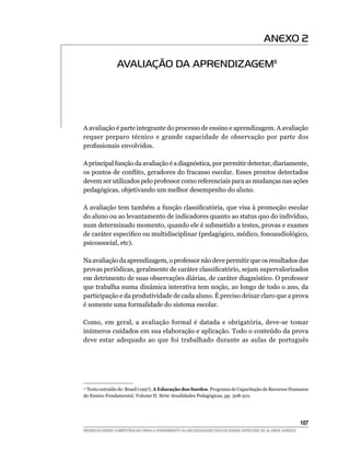 ANEXO 2

               AVALIAÇÃO DA APRENDIZAGEM11




A avaliação é parte integrante do processo de ensino e aprendizagem. A avaliação
requer preparo técnico e grande capacidade de observação por parte dos
profissionais envolvidos.

A principal função da avaliação é a diagnóstica, por permitir detectar, diariamente,
os pontos de conflito, geradores do fracasso escolar. Esses prontos detectados
devem ser utilizados pelo professor como referenciais para as mudanças nas ações
pedagógicas, objetivando um melhor desempenho do aluno.

A avaliação tem também a função classificatória, que visa à promoção escolar
do aluno ou ao levantamento de indicadores quanto ao status quo do indivíduo,
num determinado momento, quando ele é submetido a testes, provas e exames
de caráter específico ou multidisciplinar (pedagógico, médico, fonoaudiológico,
psicossocial, etc).

Na avaliação da aprendizagem, o professor não deve permitir que os resultados das
provas periódicas, geralmente de caráter classificatório, sejam supervalorizados
em detrimento de suas observações diárias, de caráter diagnóstico. O professor
que trabalha numa dinâmica interativa tem noção, ao longo de todo o ano, da
participação e da produtividade de cada aluno. É preciso deixar claro que a prova
é somente uma formalidade do sistema escolar.

Como, em geral, a avaliação formal é datada e obrigatória, deve-se tomar
inúmeros cuidados em sua elaboração e aplicação. Todo o conteúdo da prova
deve estar adequado ao que foi trabalhado durante as aulas de português




 Texto extraído de: Brasil (1997). A Educação dos Surdos. Programa de Capacitação de Recursos Humanos
 11

do Ensino Fundamental. Volume II. Série Atualidades Pedagógicas, pp. 308-310.




			                                                                                                     107
DESENVOLVENDO COMPETÊNCIAS PARA O ATENDIMENTO ÀS NECESSIDADES EDUCACIONAIS ESPECIAIS DE ALUNOS SURDOS
 