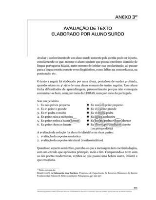 ANEXO 312

                   AVALIAÇÃO DE TEXTO
               ELABORADO POR ALUNO SURDO



Avaliar o conhecimento de um aluno surdo somente pela escrita pode ser injusto,
considerando-se que, mesmo o aluno ouvinte que possui excelente domínio de
língua portuguesa falada, antes mesmo de iniciar sua escolarização, ao passar
para a língua escrita comete erros lingüísticos, como falhas na concordância, na
pontuação, etc.

O texto a seguir foi elaborado por uma aluna, portadora de surdez profunda,
quando estava na 4a série de uma classe comum do ensino regular. Essa aluna
tinha dificuldades de aprendizagem, provavelmente porque não conseguia
comunicar-se bem, nem por meio da LIBRAS, nem por meio do português.

Sou um peixinho
1.	 Eu sou peixes pequeno	              	 Eu sou um peixe pequeno
2.	 Eu vi peixe o grande	               	 Eu vi o peixe grande
3.	 Eu vi pedra o muito	                	 Eu vi muita pedra
4.	 Eu peixe caiu a cachoeira	          	 Eu caí na cachoeira
5.	 Eu peixe pedra a bateu doente	      	 Eu bati na pedra e fiquei doente
6.	 Eu peixe chora o doente	            	 Eu chorei, porque fiquei doente
			 (ou porque doeu)
A avaliação da redação da aluna foi dividida em duas partes:
1.	 avaliação do aspecto semântico
2.	 avaliação do aspecto estrutural (morfossintático)

Quanto ao aspecto semântico, percebe-se que a mensagem tem coerência lógica,
com um enredo que apresenta princípio, meio e fim. Comparando o texto com
os dos poetas modernistas, verifica-se que possui uma beleza suave, infantil e
que emociona.


  Texto extraído de:
 12

Brasil (1997). A Educação dos Surdos. Programa de Capacitação de Recursos Humanos do Ensino
Fundamental. Volume II. Série Atualidades Pedagógicas, pp. 335-337.




			                                                                                                     111
DESENVOLVENDO COMPETÊNCIAS PARA O ATENDIMENTO ÀS NECESSIDADES EDUCACIONAIS ESPECIAIS DE ALUNOS SURDOS
 