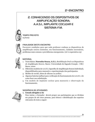 2º ENCONTRO

         2. CONHECENDO OS DISPOSITIVOS DE
               AMPLIFICAÇÃO SONORA:
             A.A.S.I., IMPLANTE COCLEAR E
                        SISTEMA F.M.

Tempo Previsto
03 horas



finalidade deste encontro
Favorecer condições para que cada professor conheça os dispositivos de
amplificação sonora existentes, seu funcionamento, cuidados necessários,
problemas mais comuns e providências emergenciais. (ref. à expectativa 03)



material
1.	 Texto básico: Noronha-Souza, A.E.L. Reabilitação Oral e os Dispositivos
    de Amplificação Sonora. Bauru: Universidade do Sagrado Coração - USC/
    Bauru, 2000.
2.	 Diferentes modelos de A.A.S.I. (Aparelho de Amplificação Sonora Individual),
    disponibilizados para manuseio e experimentação dos participantes.
3.	 Moldes de ouvido, feitos de silicone ou acrílico.
4.	 Algumas baterias (pilhas) para verificação do funcionamento do A.A.S.I. e de
    como fazer sua substituição.
5.	 Um modelo de implante coclear para manuseio e observação do
    funcionamento.



seqüência de atividades
1.	 Estudo dirigido (1 h)
    Para iniciar, o formador deverá propor aos participantes que se dividam
    em grupos de até cinco pessoas, para leitura e identificação dos aspectos
    relevantes do texto a seguir:




			                                                                                                     21
DESENVOLVENDO COMPETÊNCIAS PARA O ATENDIMENTO ÀS NECESSIDADES EDUCACIONAIS ESPECIAIS DE ALUNOS SURDOS
 