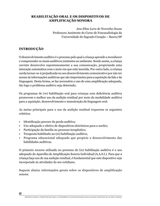 REABILITAÇÃO ORAL E OS DISPOSITIVOS DE
                    AMPLIFICAÇÃO SONORA

                                                     Ana Elisa Lara de Noronha-Souza
                                   Professora Assistente do Curso de Fonoaudiologia da
                                         Universidade do Sagrado Coração – Bauru/SP



INTRODUÇÃO

O desenvolvimento auditivo é o processo pelo qual a criança aprende a reconhecer
e compreender os sinais auditivos existentes no ambiente. Sendo assim, a criança
ouvinte desenvolve espontaneamente a sua comunicação, propiciando uma
interação automática com o meio em que está inserida. Por outro lado, a criança
surda tornar-se-á prejudicada no seu desenvolvimento comunicativo por não ter
acesso às informações auditivas que são importantes para a aquisição da fala e da
linguagem. Desta forma, se faz necessário o uso de uma amplificação adequada,
tão logo o problema auditivo seja detectado.

Os programas de (re) habilitação oral para crianças com deficiência auditiva
promovem o melhor uso da audição residual por meio da modalidade auditiva
para a aquisição, desenvolvimento e manutenção da linguagem oral.

As metas principais para o uso da audição residual requerem os seguintes
critérios:

•	    Identificação precoce da perda auditiva;
•	    Uso adequado e efetivo de dispositivos eletrônicos para a surdez;
•	    Participação da família no processo terapêutico;
•	    Terapeuta habilitado na (re) habilitação auditiva;
•	    Programa educacional adequado que propicie o desenvolvimento das
      habilidades auditivas.

O primeiro recurso utilizado no processo de (re) habilitação auditiva é o uso
adequado do Aparelho de Amplificação Sonora Individual (A.A.S.I.). Para que a
criança faça uso de sua audição residual, é fundamental que este dispositivo seja
incorporado às atividades do seu cotidiano.

Seguem abaixo informações gerais sobre os dispositivos de amplificação
sonora:




22	
      DESENVOLVENDO COMPETÊNCIAS PARA O ATENDIMENTO ÀS NECESSIDADES EDUCACIONAIS ESPECIAIS DE ALUNOS SURDOS
 