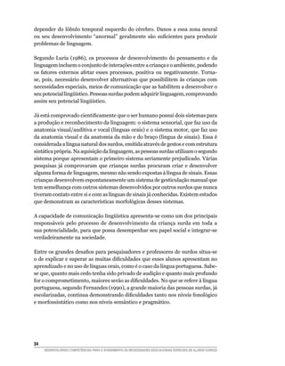 depender do lóbulo temporal esquerdo do cérebro. Danos a essa zona neural
ou seu desenvolvimento “anormal” geralmente são suficientes para produzir
problemas de linguagem.

Segundo Luria (1986), os processos de desenvolvimento do pensamento e da
linguagem incluem o conjunto de interações entre a criança e o ambiente, podendo
os fatores externos afetar esses processos, positiva ou negativamente. Torna-
se, pois, necessário desenvolver alternativas que possibilitem às crianças com
necessidades especiais, meios de comunicação que as habilitem a desenvolver o
seu potencial lingüístico. Pessoas surdas podem adquirir linguagem, comprovando
assim seu potencial lingüístico.

Já está comprovado cientificamente que o ser humano possui dois sistemas para
a produção e reconhecimento da linguagem: o sistema sensorial, que faz uso da
anatomia visual/auditiva e vocal (línguas orais) e o sistema motor, que faz uso
da anatomia visual e da anatomia da mão e do braço (língua de sinais). Essa é
considerada a língua natural dos surdos, emitida através de gestos e com estrutura
sintática própria. Na aquisição da linguagem, as pessoas surdas utilizam o segundo
sistema porque apresentam o primeiro sistema seriamente prejudicado. Várias
pesquisas já comprovaram que crianças surdas procuram criar e desenvolver
alguma forma de linguagem, mesmo não sendo expostas à língua de sinais. Essas
crianças desenvolvem espontaneamente um sistema de gesticulação manual que
tem semelhança com outros sistemas desenvolvidos por outros surdos que nunca
tiveram contato entre si e com as línguas de sinais já conhecidas. Existem estudos
que demonstram as características morfológicas desses sistemas.

A capacidade de comunicação lingüística apresenta-se como um dos principais
responsáveis pelo processo de desenvolvimento da criança surda em toda a
sua potencialidade, para que possa desempenhar seu papel social e integrar-se
verdadeiramente na sociedade.

Entre os grandes desafios para pesquisadores e professores de surdos situa-se
o de explicar e superar as muitas dificuldades que esses alunos apresentam no
aprendizado e no uso de línguas orais, como é o caso da língua portuguesa. Sabe-
se que, quanto mais cedo tenha sido privado de audição e quanto mais profundo
for o comprometimento, maiores serão as dificuldades. No que se refere à língua
portuguesa, segundo Fernandes (1990), a grande maioria das pessoas surdas, já
escolarizadas, continua demonstrando dificuldades tanto nos níveis fonológico
e morfossintático como nos níveis semântico e pragmático.




34	
      DESENVOLVENDO COMPETÊNCIAS PARA O ATENDIMENTO ÀS NECESSIDADES EDUCACIONAIS ESPECIAIS DE ALUNOS SURDOS
 
