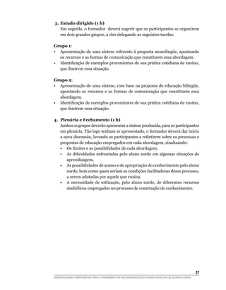 3.	Estudo dirigido (1 h)
   Em seguida, o formador deverá sugerir que os participantes se organizem
   em dois grandes grupos, a eles delegando as seguintes tarefas:

Grupo 1:
•	 Apresentação de uma síntese referente à proposta monolíngüe, apontando
   os recursos e as formas de comunicação que constituem essa abordagem.
•	 Identificação de exemplos provenientes de sua prática cotidiana de ensino,
   que ilustrem essa situação.

Grupo 2:
•	 Apresentação de uma síntese, com base na proposta de educação bilíngüe,
   apontando os recursos e as formas de comunicação que constituem essa
   abordagem.
•	 Identificação de exemplos provenientes de sua prática cotidiana de ensino,
   que ilustrem essa situação.

4.	 Plenária e Fechamento (1 h)
    Ambos os grupos deverão apresentar a síntese produzida, para os participantes
    em plenária. Tão logo tenham se apresentado, o formador deverá dar início
    a nova discussão, levando os participantes a refletirem sobre os processos e
    propostas de educação empregados em cada abordagem, sinalizando:
	 •	 Os limites e as possibilidades de cada abordagem.
	 •	 As dificuldades enfrentadas pelo aluno surdo em algumas situações de
       aprendizagem.
	 •	 As possibilidades de acesso e de apropriação do conhecimento pelo aluno
       surdo, bem como quais seriam as condições facilitadoras desse processo,
       a serem adotadas por aquele que ensina.
	 •	 A necessidade de utilização, pelo aluno surdo, de diferentes recursos
       simbólicos empregados no processo de construção do conhecimento.




			                                                                                                     37
DESENVOLVENDO COMPETÊNCIAS PARA O ATENDIMENTO ÀS NECESSIDADES EDUCACIONAIS ESPECIAIS DE ALUNOS SURDOS
 