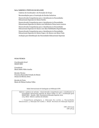 Série: SABERES E PRÁTICAS DA INCLUSÃO
          Caderno do Coordenador e do Formador de Grupo
    	     Recomendações para a Construção de Escolas Inclusivas
    	     Desenvolvendo Competências para o Atendimento às Necessidades
    	     Educacionais Especiais de Alunos Surdos
    	     Desenvolvendo Competências para o Atendimento às Necessidades
    	     Educacionais Especiais de Alunos com Deficiência Física/neuro-motora
    	     Desenvolvendo Competências para o Atendimento às Necessidades
    	     Educacionais Especiais de Alunos com Altas Habilidades/Superdotação
    	     Desenvolvendo Competências para o Atendimento às Necessidades
    	     Educacionais Especiais de Alunos Cegos e de Alunos com Baixa Visão
    	     Avaliação para Identificação das Necessidades Educacionais Especiais




    FICHA TÉCNICA

    Coordenação Geral
    SEESP/MEC

    Consultoria
    Maria Salete Fábio Aranha

    Revisão Técnica
    Francisca Roseneide Furtado do Monte
    Denise de Oliveira Alves

    Revisão de Texto
    Maria de Fátima Cardoso Telles



                     Dados Internacionais de Catalogação na Publicação (CIP)

          Saberes e práticas da inclusão : desenvolvendo competências para o atendimento às
             necessidades educacionais especiais de alunos surdos. [2. ed.] / coordenação geral
             SEESP/MEC. - Brasília : MEC, Secretaria de Educação Especial, 2006.
	            116 p. (Série : Saberes e práticas da inclusão)

             1. Competência pedagógica. 2. Educação dos surdos. 3. Necessidades
          Educacionais. 4. Educação dos surdos. I. Brasil. Secretaria de Educação Especial.


                                                                               CDU: 376.014.53
                                                                                  CDU 376.33
 