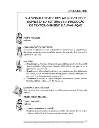 5º ENCONTRO

  5. A SINGULARIDADE DOS ALUNOS SURDOS
   EXPRESSA NA LEITURA E NA PRODUÇÃO
     DE TEXTOS: O ENSINO E A AVALIAÇÃO



Tempo Previsto
08 horas


FINALIDADE DESTE ENCONTRO
Favorecer condições para que cada professor compreenda a singularidade
dos alunos surdos, expressa através da leitura e da produção de textos (ref. às
expectativas 05 e 06)


MATERIAL
1.	 Brasil (1997). A Avaliação da Aprendizagem. A Educação dos Surdos, vol. II.
    Série Atualidades Pedagógicas 04, Brasília: MEC/SEESP, pp. 308-310, texto
    apresentado no Anexo 02.
2.	 Brasil (1997). Adaptações Curriculares para os alunos surdos. A Educação
    dos Surdos, vol. II. Série Atualidades Pedagógicas 04, Brasília: MEC/SEESP,
    pp. 335-337, texto apresentado no Anexo 03.
3.	 Fernandes, S. (2000). A Língua Portuguesa. Conhecendo a surdez, Paraná:
    Curitiba, SEDUC / DEE, pp. 81-87. Anexo 01.


SEQÜÊNCIA DE ATIVIDADES
Este encontro deverá se caracterizar por diferentes momentos de interação
reflexiva.

PERÍODO DA MANHÃ

Tempo Previsto
04 horas

1.	 Leitura e estudo de texto (1 h)
    Dando início aos trabalhos do primeiro período, o formador deverá propor
    a leitura e a identificação dos aspectos relevantes do texto:


			                                                                                                     41
DESENVOLVENDO COMPETÊNCIAS PARA O ATENDIMENTO ÀS NECESSIDADES EDUCACIONAIS ESPECIAIS DE ALUNOS SURDOS
 