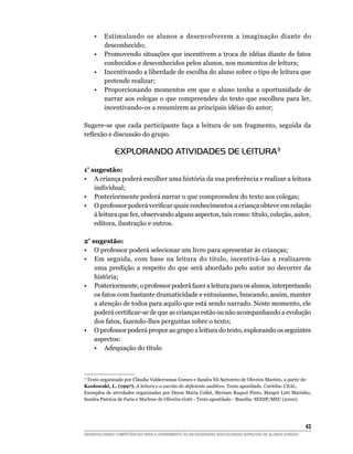 •	 Estimulando os alunos a desenvolverem a imaginação diante do
        desconhecido;
	    •	 Promovendo situações que incentivem a troca de idéias diante de fatos
        conhecidos e desconhecidos pelos alunos, nos momentos de leitura;
	    •	 Incentivando a liberdade de escolha do aluno sobre o tipo de leitura que
        pretende realizar;
	    •	 Proporcionando momentos em que o aluno tenha a oportunidade de
        narrar aos colegas o que compreendeu do texto que escolheu para ler,
        incentivando-os a resumirem as principais idéias do autor;

Sugere-se que cada participante faça a leitura de um fragmento, seguida da
reflexão e discussão do grupo.

              EXPLORANDO ATIVIDADES DE LEITURA3 

1ª sugestão:
•	 A criança poderá escolher uma história da sua preferência e realizar a leitura
    individual;
•	 Posteriormente poderá narrar o que compreendeu do texto aos colegas;
•	 O professor poderá verificar quais conhecimentos a criança obteve em relação
    à leitura que fez, observando alguns aspectos, tais como: título, coleção, autor,
    editora, ilustração e outros.

2ª sugestão:
•	 O professor poderá selecionar um livro para apresentar às crianças;
•	 Em seguida, com base na leitura do título, incentivá-las a realizarem
    uma predição a respeito do que será abordado pelo autor no decorrer da
    história;
•	 Posteriormente, o professor poderá fazer a leitura para os alunos, interpretando
    os fatos com bastante dramaticidade e entusiasmo, buscando, assim, manter
    a atenção de todos para aquilo que está sendo narrado. Neste momento, ele
    poderá certificar-se de que as crianças estão ou não acompanhando a evolução
    dos fatos, fazendo-lhes perguntas sobre o texto;
•	 O professor poderá propor ao grupo a leitura do texto, explorando os seguintes
    aspectos:
	 •	 Adequação do título



 Texto organizado por Cláudia Valderramas Gomes e Sandra Eli Sartoreto de Oliveira Martins, a partir de:
 3

Kozlowski, L. (1997). A leitura e a escrita do deficiente auditivo. Texto apostilado. Curitiba: CEAL.
Exemplos de atividades organizadas por Deyse Maria Collet, Myriam Raquel Pinto, Margot L0tt Marinho,
Sandra Patrícia de Faria e Marlene de Oliveira Gotti - Texto apostilado - Brasília: SEESP/MEC (2000).




			                                                                                                     43
DESENVOLVENDO COMPETÊNCIAS PARA O ATENDIMENTO ÀS NECESSIDADES EDUCACIONAIS ESPECIAIS DE ALUNOS SURDOS
 