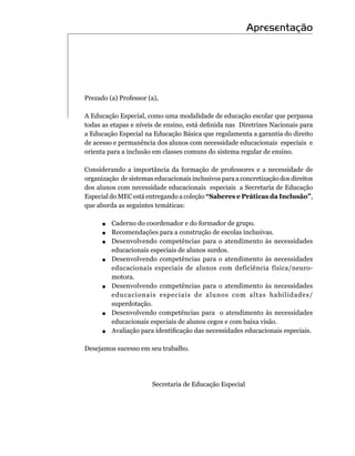 Apresentação




Prezado (a) Professor (a),

A Educação Especial, como uma modalidade de educação escolar que perpassa
todas as etapas e níveis de ensino, está definida nas  Diretrizes Nacionais para
a Educação Especial na Educação Básica que regulamenta a garantia do direito
de acesso e permanência dos alunos com necessidade educacionais especiais e
orienta para a inclusão em classes comuns do sistema regular de ensino.

Considerando a importância da formação de professores e a necessidade de
organização de sistemas educacionais inclusivos para a concretização dos direitos
dos alunos com necessidade educacionais especiais a Secretaria de Educação
Especial do MEC está entregando a coleção “Saberes e Práticas da Inclusão”,
que aborda as seguintes temáticas:

     .		Caderno do coordenador e do formador de grupo.
     .	 Recomendações para a construção de escolas inclusivas.
     .		Desenvolvendo competências para o atendimento às necessidades
        educacionais especiais de alunos surdos.
     .		Desenvolvendo competências para o atendimento às necessidades
           educacionais especiais de alunos com deficiência física/neuro-
           motora.
     .   		Desenvolvendo competências para o atendimento às necessidades
           educacionais especiais de alunos com altas habilidades/
           superdotação.
     .   		Desenvolvendo competências para o atendimento às necessidades
           educacionais especiais de alunos cegos e com baixa visão.
     .   	 	 valiação para identificação das necessidades educacionais especiais.
           A

Desejamos sucesso em seu trabalho.




                        Secretaria de Educação Especial
 