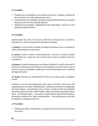 2º exemplo:

•	 Produção de um trabalho de artes plásticas (recorte e colagem, desenho do
   aluno, pintura, etc) sobre determinado tema;
•	 Levantamento do vocabulário, inclusive de expressões idiomáticas, no quadro
   de giz, provenientes da produção plástica;
•	 Estímulo para produção e elaboração de texto pelo aluno, com base na sua
   própria produção plástica.



3º exemplo:

Apresentação de textos de naturezas diferentes (dissertativos, narrativos,
informativos e outros), propondo as seguintes atividades:

1º passo: O texto inicial é contado em língua portuguesa oral e em língua de
sinais, pelo professor ou pelo aluno;

2º passo: Todos os alunos, individualmente, recontam a história usando
a criatividade (ex: maquetes com cenário móvel, jogos de palitos, bonecos,
miniaturas);

3º passo: Os alunos passam para a produção individual ou coletiva do texto. É
preciso ter cuidado para não interferir, neste momento, no texto do aluno, seja na
estrutura, seja no vocabulário. (Pode haver escrita do português com a estrutura
da língua de sinais).

4º passo: Processo de reelaboração do texto de um aluno para o português
formal.

Escolhe-se um texto produzido pelo aluno para “reescrita”. Este texto será
repassado para um cartaz. Paralelamente, o professor procederá à comparação
das duas línguas, apresentando para o surdo a escrita formal do português
através de: palavras novas, cartão conflito, palavras cruzadas, uma palavra puxa
outra – isso lembra aquilo..., caça palavras, jogos lúdicos, dicionários ilustrados,
dicionários temáticos (ex: datas comemorativas – uma palavra para cada letra
do alfabeto); construção frasal, etc.

4º Exemplo:

•	 Utilização de gibis e/ou histórias em quadrinhos de jornais como texto e/ou
   vice-versa;


48	
      DESENVOLVENDO COMPETÊNCIAS PARA O ATENDIMENTO ÀS NECESSIDADES EDUCACIONAIS ESPECIAIS DE ALUNOS SURDOS
 
