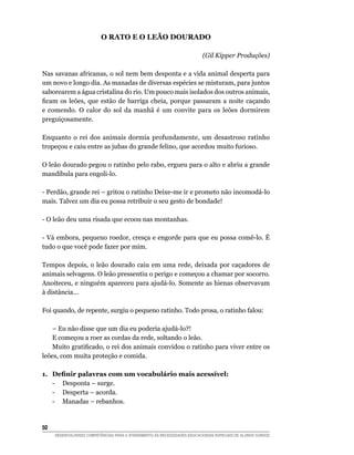O Rato e o Leão Dourado

                                                                           (Gil Kipper Produções)

Nas savanas africanas, o sol nem bem desponta e a vida animal desperta para
um novo e longo dia. As manadas de diversas espécies se misturam, para juntos
saborearem a água cristalina do rio. Um pouco mais isolados dos outros animais,
ficam os leões, que estão de barriga cheia, porque passaram a noite caçando
e comendo. O calor do sol da manhã é um convite para os leões dormirem
preguiçosamente.

Enquanto o rei dos animais dormia profundamente, um desastroso ratinho
tropeçou e caiu entre as jubas do grande felino, que acordou muito furioso.

O leão dourado pegou o ratinho pelo rabo, ergueu para o alto e abriu a grande
mandíbula para engoli-lo.

- Perdão, grande rei – gritou o ratinho Deixe-me ir e prometo não incomodá-lo
mais. Talvez um dia eu possa retribuir o seu gesto de bondade!

- O leão deu uma risada que ecoou nas montanhas.

- Vá embora, pequeno roedor, cresça e engorde para que eu possa comê-lo. É
tudo o que você pode fazer por mim.

Tempos depois, o leão dourado caiu em uma rede, deixada por caçadores de
animais selvagens. O leão pressentiu o perigo e começou a chamar por socorro.
Anoiteceu, e ninguém apareceu para ajudá-lo. Somente as hienas observavam
à distância...

Foi quando, de repente, surgiu o pequeno ratinho. Todo prosa, o ratinho falou:

	 – Eu não disse que um dia eu poderia ajudá-lo?!
	 E começou a roer as cordas da rede, soltando o leão.
	 Muito gratificado, o rei dos animais convidou o ratinho para viver entre os
leões, com muita proteção e comida.

1.	   Definir palavras com um vocabulário mais acessível:
	     -	 Desponta – surge.
	     -	 Desperta – acorda.
	     -	 Manadas – rebanhos.


50	
      DESENVOLVENDO COMPETÊNCIAS PARA O ATENDIMENTO ÀS NECESSIDADES EDUCACIONAIS ESPECIAIS DE ALUNOS SURDOS
 