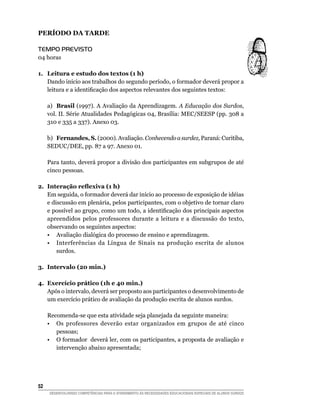 PERÍODO DA TARDE

Tempo Previsto
04 horas

1.	 Leitura e estudo dos textos (1 h)
    Dando início aos trabalhos do segundo período, o formador deverá propor a
    leitura e a identificação dos aspectos relevantes dos seguintes textos:

	     a)	 Brasil (1997). A Avaliação da Aprendizagem. A Educação dos Surdos,
      vol. II. Série Atualidades Pedagógicas 04, Brasília: MEC/SEESP (pp. 308 a
      310 e 335 a 337). Anexo 03.

	     b)	 Fernandes, S. (2000). Avaliação. Conhecendo a surdez, Paraná: Curitiba,
      SEDUC/DEE, pp. 87 a 97. Anexo 01.

      Para tanto, deverá propor a divisão dos participantes em subgrupos de até
      cinco pessoas.

2.	 Interação reflexiva (1 h)
    Em seguida, o formador deverá dar início ao processo de exposição de idéias
    e discussão em plenária, pelos participantes, com o objetivo de tornar claro
    e possível ao grupo, como um todo, a identificação dos principais aspectos
    apreendidos pelos professores durante a leitura e a discussão do texto,
    observando os seguintes aspectos:
    •	 Avaliação dialógica do processo de ensino e aprendizagem.
	 •	 Interferências da Língua de Sinais na produção escrita de alunos
        surdos.

3.	 Intervalo (20 min.)

4.	 Exercício prático (1h e 40 min.)
    Após o intervalo, deverá ser proposto aos participantes o desenvolvimento de
    um exercício prático de avaliação da produção escrita de alunos surdos.

	     Recomenda-se que esta atividade seja planejada da seguinte maneira:
	     •	 Os professores deverão estar organizados em grupos de até cinco
         pessoas;
	     •	 O formador deverá ler, com os participantes, a proposta de avaliação e
         intervenção abaixo apresentada;




52	
      DESENVOLVENDO COMPETÊNCIAS PARA O ATENDIMENTO ÀS NECESSIDADES EDUCACIONAIS ESPECIAIS DE ALUNOS SURDOS
 