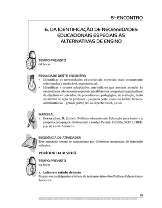 6º ENCONTRO

      6. DA IDENTIFICAÇÃO DE NECESSIDADES
           EDUCACIONAIS ESPECIAIS ÀS
             ALTERNATIVAS DE ENSINO


Tempo Previsto
08 horas

	
FINALIDADE DESTE ENCONTRO
•	 Identificar as necessidades educacionais especiais mais comumente
   relacionadas a surdez (ref. expectativa 2).
•	 Identificar e propor adaptações curriculares que possam atender às
   necessidades educacionais especiais, nas diferentes categorias (organizativas,
   de objetivos e conteúdos, de procedimento pedagógico, de avaliação, tanto
   no âmbito de ação do professor - pequeno porte, como no âmbito técnico-
   administrativo – grande porte) ref. às expectativas 8, 9 e 10.


material
1.	 Fernandes, S. (2000). Políticas educacionais: Educação para todos e a
    proposta pedagógica. Conhecendo a surdez, Paraná: Curitiba, SEDUC/DEE,
    p.p. 97 a 100. Anexo 01.


SEQÜÊNCIA DE ATIVIDADES
Este encontro deverá se caracterizar por diferentes momentos de interação
reflexiva.

PERÍODO DA MANHÃ

TEMPO PREVISTO
04 horas

1.	 Leitura e estudo de texto
Propor aos participantes a leitura do texto previsto sobre Políticas Educacionais
Anexo 01.




			                                                                                                     59
DESENVOLVENDO COMPETÊNCIAS PARA O ATENDIMENTO ÀS NECESSIDADES EDUCACIONAIS ESPECIAIS DE ALUNOS SURDOS
 