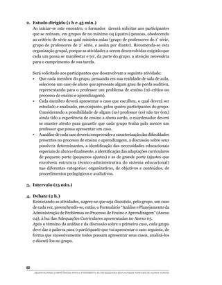 2.	 Estudo dirigido (1 h e 45 min.)
    Ao iniciar-se este encontro, o formador deverá solicitar aos participantes
    que se reúnam, em grupos de no máximo 04 (quatro) pessoas, obedecendo
    ao critério de série na qual ministra aulas (grupo de professores de 1ª série,
    grupo de professores de 2ª série, e assim por diante). Recomenda-se esta
    organização grupal, porque as atividades a serem desenvolvidas exigirão que
    cada um possa se manifestar e ter, da parte do grupo, a atenção necessária
    para o cumprimento de sua tarefa.

	     Será solicitado aos participantes que desenvolvam a seguinte atividade:
	     •	 Que cada membro do grupo, pensando em sua realidade de sala de aula,
         selecione um caso de aluno que apresente algum grau de perda auditiva,
         representando para o professor um problema de ensino (nó crítico no
         processo de ensino e aprendizagem).
	     •	 Cada membro deverá apresentar o caso que escolheu, o qual deverá ser
         estudado e analisado, em conjunto, pelos quatro participantes do grupo.
         Considerando a possibilidade de algum (ns) professor (es) não ter (em)
         ainda tido a experiência de ensino a aluno surdo, o coordenador deverá
         se manter atento para garantir que cada grupo tenha pelo menos um
         professor que possa apresentar um caso.
	     •	 A análise de cada caso deverá compreender a caracterização das dificuldades
         presentes no processo de ensino e aprendizagem, a discussão sobre seus
         possíveis determinantes, a identificação das necessidades educacionais
         especiais do aluno e finalmente, a identificação das adaptações curriculares
         de pequeno porte (pequenos ajustes) e as de grande porte (ajustes que
         envolvem estrutura técnico-administrativa do sistema educacional)
         nas diferentes categorias: organizativas, de objetivos e conteúdos, de
         procedimentos pedagógicos e avaliativos.

3.	 Intervalo (15 min.)

4.	Debate (2 h.)
   Reiniciando as atividades, sugere-se que seja discutido, pelo grupo, um caso
   de cada vez, preenchendo-se, então, o Formulário “Análise e Planejamento da
   Administração de Problemas no Processo de Ensino e Aprendizagem” (Anexo
   04), à luz das Adequações Curriculares apresentadas no Anexo 05.
   Após o término da análise e da discussão sobre o primeiro caso, cada grupo
   deve dar a palavra para o participante que vai apresentar o caso seguinte, de
   forma que sucessivamente todos possam apresentar seus casos, analisá-los
   e discuti-los no grupo.




60	
      DESENVOLVENDO COMPETÊNCIAS PARA O ATENDIMENTO ÀS NECESSIDADES EDUCACIONAIS ESPECIAIS DE ALUNOS SURDOS
 