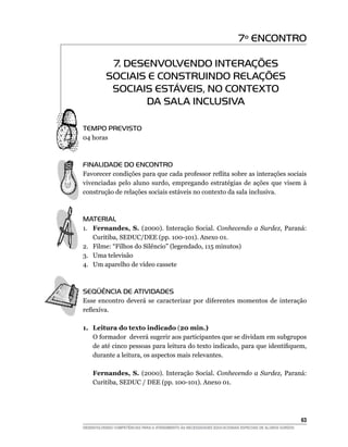 7º ENCONTRO

            7. DESENVOLVENDO INTERAÇÕES
           SOCIAIS E CONSTRUINDO RELAÇÕES
            SOCIAIS ESTÁVEIS, NO CONTEXTO
                  DA SALA INCLUSIVA

Tempo Previsto
04 horas



FINALIDADE DO ENCONTRO
Favorecer condições para que cada professor reflita sobre as interações sociais
vivenciadas pelo aluno surdo, empregando estratégias de ações que visem à
construção de relações sociais estáveis no contexto da sala inclusiva.



MATERIAL
1.	 Fernandes, S. (2000). Interação Social. Conhecendo a Surdez, Paraná:
    Curitiba, SEDUC/DEE (pp. 100-101). Anexo 01.
2.	 Filme: “Filhos do Silêncio” (legendado, 115 minutos)
3.	 Uma televisão
4.	 Um aparelho de vídeo cassete



SEQÜÊNCIA DE ATIVIDADES
Esse encontro deverá se caracterizar por diferentes momentos de interação
reflexiva.

1.	 Leitura do texto indicado (20 min.)
    O formador deverá sugerir aos participantes que se dividam em subgrupos
    de até cinco pessoas para leitura do texto indicado, para que identifiquem,
    durante a leitura, os aspectos mais relevantes.

    Fernandes, S. (2000). Interação Social. Conhecendo a Surdez, Paraná:
    Curitiba, SEDUC / DEE (pp. 100-101). Anexo 01.




			                                                                                                     63
DESENVOLVENDO COMPETÊNCIAS PARA O ATENDIMENTO ÀS NECESSIDADES EDUCACIONAIS ESPECIAIS DE ALUNOS SURDOS
 
