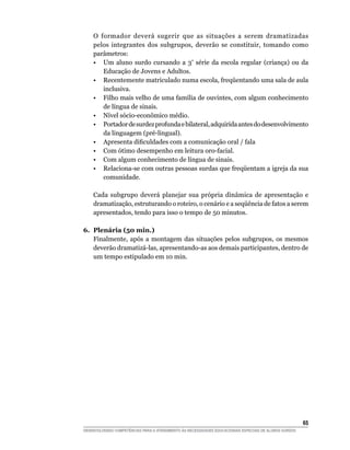 O formador deverá sugerir que as situações a serem dramatizadas
    pelos integrantes dos subgrupos, deverão se constituir, tomando como
    parâmetros:
	   •	 Um aluno surdo cursando a 3ª série da escola regular (criança) ou da
       Educação de Jovens e Adultos.
	   •	 Recentemente matriculado numa escola, freqüentando uma sala de aula
       inclusiva.
	   •	 Filho mais velho de uma família de ouvintes, com algum conhecimento
       de língua de sinais.
	   •	 Nível sócio-econômico médio.
	   •	 Portador de surdez profunda e bilateral, adquirida antes do desenvolvimento
       da linguagem (pré-lingual).
	   •	 Apresenta dificuldades com a comunicação oral / fala
	   •	 Com ótimo desempenho em leitura oro-facial.
	   •	 Com algum conhecimento de língua de sinais.
	   •	 Relaciona-se com outras pessoas surdas que freqüentam a igreja da sua
       comunidade.

    Cada subgrupo deverá planejar sua própria dinâmica de apresentação e
    dramatização, estruturando o roteiro, o cenário e a seqüência de fatos a serem
    apresentados, tendo para isso o tempo de 50 minutos.

6.	 Plenária (50 min.)
    Finalmente, após a montagem das situações pelos subgrupos, os mesmos
    deverão dramatizá-las, apresentando-as aos demais participantes, dentro de
    um tempo estipulado em 10 min.




			                                                                                                     65
DESENVOLVENDO COMPETÊNCIAS PARA O ATENDIMENTO ÀS NECESSIDADES EDUCACIONAIS ESPECIAIS DE ALUNOS SURDOS
 
