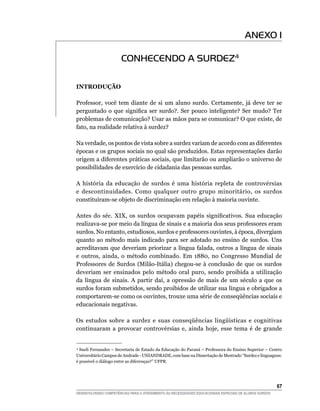 ANEXO 1

                       CONHECENDO A SURDEZ4

INTRODUÇÃO

Professor, você tem diante de si um aluno surdo. Certamente, já deve ter se
perguntado o que significa ser surdo?. Ser pouco inteligente? Ser mudo? Ter
problemas de comunicação? Usar as mãos para se comunicar? O que existe, de
fato, na realidade relativa à surdez?

Na verdade, os pontos de vista sobre a surdez variam de acordo com as diferentes
épocas e os grupos sociais no qual são produzidos. Estas representações darão
origem a diferentes práticas sociais, que limitarão ou ampliarão o universo de
possibilidades de exercício de cidadania das pessoas surdas.

A história da educação de surdos é uma história repleta de controvérsias
e descontinuidades. Como qualquer outro grupo minoritário, os surdos
constituíram-se objeto de discriminação em relação à maioria ouvinte.

Antes do séc. XIX, os surdos ocupavam papéis significativos. Sua educação
realizava-se por meio da língua de sinais e a maioria dos seus professores eram
surdos. No entanto, estudiosos, surdos e professores ouvintes, à época, divergiam
quanto ao método mais indicado para ser adotado no ensino de surdos. Uns
acreditavam que deveriam priorizar a língua falada, outros a língua de sinais
e outros, ainda, o método combinado. Em 1880, no Congresso Mundial de
Professores de Surdos (Milão-Itália) chegou-se à conclusão de que os surdos
deveriam ser ensinados pelo método oral puro, sendo proibida a utilização
da língua de sinais. A partir daí, a opressão de mais de um século a que os
surdos foram submetidos, sendo proibidos de utilizar sua língua e obrigados a
comportarem-se como os ouvintes, trouxe uma série de conseqüências sociais e
educacionais negativas.

Os estudos sobre a surdez e suas conseqüências lingüísticas e cognitivas
continuaram a provocar controvérsias e, ainda hoje, esse tema é de grande


 4
  Sueli Fernandes – Secretaria de Estado da Educação do Paraná – Professora do Ensino Superior – Centro
Universitário Campos de Andrade - UNIANDRADE, com base na Dissertação de Mestrado “Surdez e linguagens:
é possível o diálogo entre as diferenças?” UFPR.




			                                                                                                     67
DESENVOLVENDO COMPETÊNCIAS PARA O ATENDIMENTO ÀS NECESSIDADES EDUCACIONAIS ESPECIAIS DE ALUNOS SURDOS
 