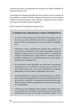 interesse para todos os profissionais que buscam uma melhor qualidade na
educação do aluno surdo.

As mudanças de concepção dependem da forma de pensar e narrar a surdez e são
elas múltiplas e variadas. Entretanto, podemos sistematizá-las em dois grandes
modelos, os quais passaremos a expor. Até hoje, em algumas escolas, a surdez é
vista apenas na concepção clínico-terapêutica.

Pode-se resumir tal concepção da seguinte forma:



      A SURDEZ NA CONCEPÇÃO CLÍNICO-TERAPÊUTICA

	     •	 A surdez é uma diminuição da capacidade de percepção normal
         dos sons, que traz ao indivíduo uma série de conseqüências ao seu
         desenvolvimento, principalmente no que diz respeito à linguagem
         oral.

	     •	 Considera-se surdo o indivíduo cuja audição não é funcional na
         vida comum e, parcialmente surdo, aquele cuja audição, ainda que
         deficiente, é funcional com ou sem prótese auditiva. A competência
         auditiva é classificada como: normal, perda leve, moderada, severa e
         profunda. A surdez severa e profunda impedem que o aluno adquira,
         naturalmente, a linguagem oral.

	     •	 Por decorrência dessa dificuldade em desenvolver normalmente
         a linguagem oral, os indivíduos surdos podem apresentar um
         atraso intelectual de dois a cinco anos, dificuldades de abstração,
         generalização, raciocínio lógico, simbolização, entre outros.

	     •	 Essa incapacidade de se comunicar, da mesma forma que as demais
         pessoas, atua de modo significativo em sua personalidade, fazendo com
         que manifeste tendências de introspecção, imaturidade emocional,
         rigidez de juízos e opiniões, prejudicando o desenvolvimento do sujeito
         em sua globalidade.
	
	     •	 A fim de que estes problemas sejam evitados é aconselhável que a
         criança surda seja encaminhada o mais cedo possível a uma escola
         especializada, para que possa receber estimulação auditiva e oral



68	
      DESENVOLVENDO COMPETÊNCIAS PARA O ATENDIMENTO ÀS NECESSIDADES EDUCACIONAIS ESPECIAIS DE ALUNOS SURDOS
 
