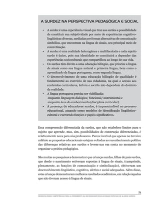 A SURDEZ NA PERSPECTIVA PEDAGÓGICA E SOCIAL

	   •	 A surdez é uma experiência visual que traz aos surdos a possibilidade
       de constituir sua subjetividade por meio de experiências cognitivo-
       lingüísticas diversas, mediadas por formas alternativas de comunicação
       simbólica, que encontram na língua de sinais, seu principal meio de
       concretização.
	   •	 A surdez é uma realidade heterogênea e multifacetada e cada sujeito
       surdo é único, pois sua identidade se constituirá a depender das
       experiências socioculturais que compartilhou ao longo de sua vida.
	   •	 Os surdos têm direito a uma educação bilíngüe, que priorize a língua
       de sinais como sua língua natural e primeira língua, bem como o
       aprendizado da língua portuguesa, como segunda língua.
	   •	 O desenvolvimento de uma educação bilíngüe de qualidade é
       fundamental ao exercício de sua cidadania, na qual o acesso aos
       conteúdos curriculares, leitura e escrita não dependam do domínio
       da oralidade.
	   •	 A língua portuguesa precisa ser viabilizada:
       	enquanto linguagem dialógica/ funcional/ instrumental e
       	enquanto área do conhecimento (disciplina curricular).
	   •	 A presença de educadores surdos, é imprescindível no processo
       educacional, atuando como modelos de identificação lingüístico-
       cultural e exercendo funções e papéis significativos.



Essa compreensão diferenciada da surdez, que não estabelece limites para o
sujeito que aprende, mas, sim, possibilidades de construção diferenciadas, é
relativamente nova para nós professores. Parece incrível que apenas no terceiro
milênio as propostas educacionais estejam voltadas ao reconhecimento político
das diferenças relativas aos surdos e levem-nas em conta no momento de
organizar a prática pedagógica.

São muitas as pesquisas a demonstrar que crianças surdas, filhas de pais surdos,
que desde o nascimento estiveram expostas à língua de sinais, (cumprindo,
plenamente, as funções de comunicação e simbolização), obtiveram um
desenvolvimento lingüístico, cognitivo, afetivo e social adequados. Além disso,
estas crianças demonstraram melhores resultados acadêmicos, em relação àquelas
que não tiveram acesso à língua de sinais.



			                                                                                                     71
DESENVOLVENDO COMPETÊNCIAS PARA O ATENDIMENTO ÀS NECESSIDADES EDUCACIONAIS ESPECIAIS DE ALUNOS SURDOS
 
