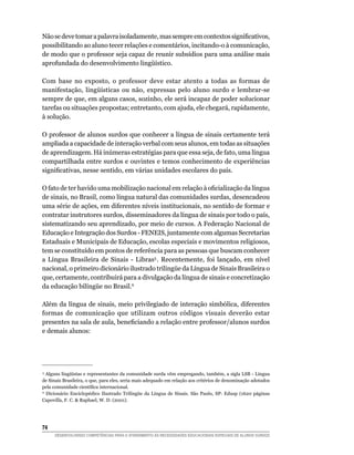 Não se deve tomar a palavra isoladamente, mas sempre em contextos significativos,
possibilitando ao aluno tecer relações e comentários, incitando-o à comunicação,
de modo que o professor seja capaz de reunir subsídios para uma análise mais
aprofundada do desenvolvimento lingüístico.

Com base no exposto, o professor deve estar atento a todas as formas de
manifestação, lingüísticas ou não, expressas pelo aluno surdo e lembrar-se
sempre de que, em alguns casos, sozinho, ele será incapaz de poder solucionar
tarefas ou situações propostas; entretanto, com ajuda, ele chegará, rapidamente,
à solução.

O professor de alunos surdos que conhecer a língua de sinais certamente terá
ampliada a capacidade de interação verbal com seus alunos, em todas as situações
de aprendizagem. Há inúmeras estratégias para que essa seja, de fato, uma língua
compartilhada entre surdos e ouvintes e temos conhecimento de experiências
significativas, nesse sentido, em várias unidades escolares do país.

O fato de ter havido uma mobilização nacional em relação à oficialização da língua
de sinais, no Brasil, como língua natural das comunidades surdas, desencadeou
uma série de ações, em diferentes níveis institucionais, no sentido de formar e
contratar instrutores surdos, disseminadores da língua de sinais por todo o país,
sistematizando seu aprendizado, por meio de cursos. A Federação Nacional de
Educação e Integração dos Surdos - FENEIS, juntamente com algumas Secretarias
Estaduais e Municipais de Educação, escolas especiais e movimentos religiosos,
tem se constituído em pontos de referência para as pessoas que buscam conhecer
a Língua Brasileira de Sinais - Libras5 . Recentemente, foi lançado, em nível
nacional, o primeiro dicionário ilustrado trilingüe da Língua de Sinais Brasileira o
que, certamente, contribuirá para a divulgação da língua de sinais e concretização
da educação bilíngüe no Brasil.6 

Além da língua de sinais, meio privilegiado de interação simbólica, diferentes
formas de comunicação que utilizam outros códigos visuais deverão estar
presentes na sala de aula, beneficiando a relação entre professor/alunos surdos
e demais alunos:




 5
   Alguns lingüístas e representantes da comunidade surda vêm empregando, também, a sigla LSB - Língua
de Sinais Brasileira, o que, para eles, seria mais adequado em relação aos critérios de denominação adotados
pela comunidade científica internacional.
 6
   Dicionário Enciclopédico Ilustrado Trilíngüe da Língua de Sinais. São Paulo, SP: Edusp (1620 páginas
Capovilla, F. C.  Raphael, W. D. (2001).




74	
      DESENVOLVENDO COMPETÊNCIAS PARA O ATENDIMENTO ÀS NECESSIDADES EDUCACIONAIS ESPECIAIS DE ALUNOS SURDOS
 