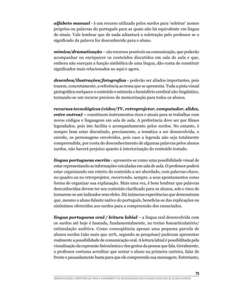 alfabeto manual - é um recurso utilizado pelos surdos para ‘soletrar’ nomes
próprios ou palavras do português para as quais não há equivalente em língua
de sinais. Vale lembrar que de nada adiantará a soletração pelo professor se o
significado da palavra for desconhecido para o aluno.

mímica/dramatização – são recursos possíveis na comunicação, que poderão
acompanhar ou enriquecer os conteúdos discutidos em sala de aula e que,
embora não exerçam a função simbólica de uma língua, dão conta de constituir
significados mais relacionados ao aqui e agora.

desenhos/ilustrações/fotografias - poderão ser aliados importantes, pois
trazem, concretamente, a referência ao tema que se apresenta. Toda a pista visual
pictográfica enriquece o conteúdo e estimula o hemisfério cerebral não-lingüístico,
tornando-se um recurso precioso de memorização para todos os alunos.

recursos tecnológicos (vídeo/TV, retroprojetor, computador, slides,
entre outros) – constituem instrumentos ricos e atuais para se trabalhar com
novos códigos e linguagens em sala de aula. A preferência deve ser por filmes
legendados, pois isto facilita o acompanhamento pelos surdos. No entanto, é
sempre bom estar discutindo, previamente, a temática a ser desenvolvida, o
enredo, os personagens envolvidos, pois caso a legenda não seja totalmente
compreendida, por conta do desconhecimento de algumas palavras pelos alunos
surdos, não haverá prejuízo quanto à interiorização do conteúdo tratado.

língua portuguesa escrita - apresenta-se como uma possibilidade visual de
estar representando as informações veiculadas em sala de aula. O professor poderá
estar organizando um roteiro do conteúdo a ser abordado, com palavras-chave,
no quadro ou no retroprojetor, recorrendo, sempre, a seus apontamentos como
forma de organizar sua explanação. Mais uma vez, é bom lembrar que palavras
desconhecidas devem ter seu conteúdo clarificado para os alunos, sob o risco de
tornarem-se um indicador sem efeito. Há inúmeras experiências que demonstram
que, mesmo o aluno falante nativo do português, beneficia-se das explicações ou
sinônimos oferecidos aos surdos para a compreensão dos enunciados.

língua portuguesa oral / leitura labial – a língua oral desenvolvida com
os surdos até hoje é baseada, fundamentalmente, no treino fonoarticulatório/
estimulação auditiva. Como conseqüência apenas uma pequena parcela de
alunos surdos (não mais que 20%, segundo as pesquisas) puderam apresentar
realmente a possibilidade de comunicação oral. A leitura labial é possibilitada pela
visualização da expressão fisionômica e dos gestos da pessoa que fala. Geralmente,
o professor costuma acreditar que sentar o aluno na primeira carteira, falar de
frente e pausadamente basta para que ele compreenda sua mensagem. Entretanto,


			                                                                                                     75
DESENVOLVENDO COMPETÊNCIAS PARA O ATENDIMENTO ÀS NECESSIDADES EDUCACIONAIS ESPECIAIS DE ALUNOS SURDOS
 
