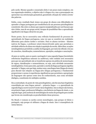 pelo surdo. Mesmo quando o enunciado eleito é um pouco mais complexo, em
sua organização sintática, o objetivo não é a língua viva, mas a preocupação em
apresentar sua estruturação gramatical, garantindo a fixação da ‘ordem correta’
das palavras.

Enfim, como resultado final, temos um grupo de alunos com dificuldades de
aprender a língua portuguesa por insuficiência de um processo psicolingüístico
consistente. São estes os alunos que seguem marginalizados por um fracasso que
não é deles, mas de seu grupo social, incapaz de possibilitar-lhes o aprendizado
significativo da língua oficial de seu país.

Neste ponto, faz-se necessária uma reflexão fundamental do processo de
aprendizado da língua portuguesa, uma vez que se constitui em realidades
diferentes para alunos surdos e ouvintes. Para os alunos ouvintes - falantes
nativos da língua, o professor estará desenvolvendo ações que permitam a
atividade reflexiva do aluno em relação à aquisição da escrita. Além disso, as ações
metalingüísticas permitirão a análise da linguagem, por meio da reflexão e do uso
de conceitos, classificações, nomenclaturas, oposições, analogias e associações.

Já para os surdos, para os quais o português é uma segunda língua (inexistindo
referências lingüísticas naturais ou auditivas), todo cuidado será necessário
para que seu aprendizado não se transforme apenas em prática de memorização
de regras, classificações e nomenclaturas, ou seja, uma atividade meramente
metalingüística. Como para estes, aprender a escrita da língua portuguesa significa
aprender ‘a’ língua, sem que haja, muitas vezes, uma língua-base (língua de sinais)
para discutir tais relações na língua-alvo (língua portuguesa), é fundamental
proporcionar o acesso à experiências significativas que permitam a apropriação
da linguagem não apenas como área do conhecimento, mas como atividade
dialógica, constituinte de múltiplos sentidos.

Eis a contradição: do ponto de vista psicolingüístico, não há uma base lingüística
consolidada por uma língua natural – primeira língua - e o aprendizado da
segunda língua ocorre (ocorre?) neste vácuo lingüístico. Isso se dá por não termos,
em primeiro lugar, professores bilíngües, com fluência em língua de sinais, e, em
segundo lugar, pela ausência de metodologias de ensino de português para surdos
que levem em consideração as peculiaridades desse processo.

No Brasil, é comum os surdos serem monolíngües, seja porque só falem o
português, seja porque só utilizem a língua de sinais. Isso é conseqüência de
vários fatores:




80	
      DESENVOLVENDO COMPETÊNCIAS PARA O ATENDIMENTO ÀS NECESSIDADES EDUCACIONAIS ESPECIAIS DE ALUNOS SURDOS
 