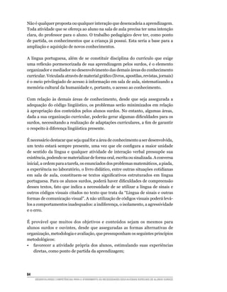 Não é qualquer proposta ou qualquer interação que desencadeia a aprendizagem.
Toda atividade que se ofereça ao aluno na sala de aula precisa ter uma intenção
clara, do professor para o aluno. O trabalho pedagógico deve ter, como ponto
de partida, os conhecimentos que a criança já possui. Esta seria a base para a
ampliação e aquisição de novos conhecimentos.

A língua portuguesa, além de se constituir disciplina do currículo que exige
uma reflexão pormenorizada de sua aprendizagem pelos surdos, é o elemento
organizador e mediador no desenvolvimento das demais áreas do conhecimento
curricular. Veiculada através de material gráfico (livros, apostilas, revistas, jornais)
é o meio privilegiado de acesso à informação em sala de aula, sistematizando a
memória cultural da humanidade e, portanto, o acesso ao conhecimento.

Com relação às demais áreas de conhecimento, desde que seja assegurada a
adequação do código lingüístico, os problemas serão minimizados em relação
à apropriação dos conteúdos pelos alunos surdos. No entanto, algumas áreas,
dada a sua organização curricular, poderão gerar algumas dificuldades para os
surdos, necessitando a realização de adaptações curriculares, a fim de garantir
o respeito à diferença lingüística presente.

É necessário destacar que seja qual for a área de conhecimento a ser desenvolvida,
um texto estará sempre presente, uma vez que ele configura a maior unidade
de sentido da língua e qualquer atividade de interação verbal pressupõe sua
existência, podendo se materializar de forma oral, escrita ou sinalizada. A conversa
inicial, a ordem para a tarefa, os enunciados dos problemas matemáticos, a piada,
a experiência no laboratório, o livro didático, entre outras situações cotidianas
em sala de aula, constituem-se textos significativos estruturados em língua
portuguesa. Para os alunos surdos, poderá haver dificuldades de compreensão
desses textos, fato que indica a necessidade de se utilizar a língua de sinais e
outros códigos visuais citados no texto que trata da “Língua de sinais e outras
formas de comunicação visual”. A não utilização de códigos visuais poderá levá-
los a comportamentos inadequados: a indiferença, o isolamento, a agressividade
e o erro.

É provável que muitos dos objetivos e conteúdos sejam os mesmos para
alunos surdos e ouvintes, desde que asseguradas as formas alternativas de
organização, metodologia e avaliação, que pressuponham os seguintes princípios
metodológicos:
•	 favorecer a atividade própria dos alunos, estimulando suas experiências
   diretas, como ponto de partida da aprendizagem;




84	
      DESENVOLVENDO COMPETÊNCIAS PARA O ATENDIMENTO ÀS NECESSIDADES EDUCACIONAIS ESPECIAIS DE ALUNOS SURDOS
 