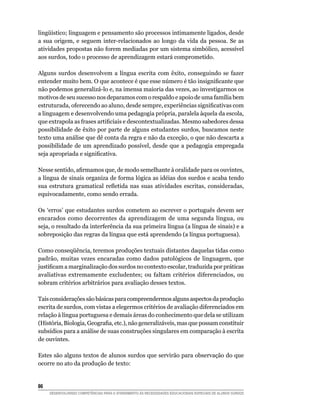 lingüístico; linguagem e pensamento são processos intimamente ligados, desde
a sua origem, e seguem inter-relacionados ao longo da vida da pessoa. Se as
atividades propostas não forem mediadas por um sistema simbólico, acessível
aos surdos, todo o processo de aprendizagem estará comprometido.

Alguns surdos desenvolvem a língua escrita com êxito, conseguindo se fazer
entender muito bem. O que acontece é que esse número é tão insignificante que
não podemos generalizá-lo e, na imensa maioria das vezes, ao investigarmos os
motivos de seu sucesso nos deparamos com o respaldo e apoio de uma família bem
estruturada, oferecendo ao aluno, desde sempre, experiências significativas com
a linguagem e desenvolvendo uma pedagogia própria, paralela àquela da escola,
que extrapola as frases artificiais e descontextualizadas. Mesmo sabedores dessa
possibilidade de êxito por parte de alguns estudantes surdos, buscamos neste
texto uma análise que dê conta da regra e não da exceção, o que não descarta a
possibilidade de um aprendizado possível, desde que a pedagogia empregada
seja apropriada e significativa.

Nesse sentido, afirmamos que, de modo semelhante à oralidade para os ouvintes,
a língua de sinais organiza de forma lógica as idéias dos surdos e acaba tendo
sua estrutura gramatical refletida nas suas atividades escritas, consideradas,
equivocadamente, como sendo errada.

Os ‘erros’ que estudantes surdos cometem ao escrever o português devem ser
encarados como decorrentes da aprendizagem de uma segunda língua, ou
seja, o resultado da interferência da sua primeira língua (a língua de sinais) e a
sobreposição das regras da língua que está aprendendo (a língua portuguesa).

Como conseqüência, teremos produções textuais distantes daquelas tidas como
padrão, muitas vezes encaradas como dados patológicos de linguagem, que
justificam a marginalização dos surdos no contexto escolar, traduzida por práticas
avaliativas extremamente excludentes; ou faltam critérios diferenciados, ou
sobram critérios arbitrários para avaliação desses textos.

Tais considerações são básicas para compreendermos alguns aspectos da produção
escrita de surdos, com vistas a elegermos critérios de avaliação diferenciados em
relação à língua portuguesa e demais áreas do conhecimento que dela se utilizam
(História, Biologia, Geografia, etc.), não generalizáveis, mas que possam constituir
subsídios para a análise de suas construções singulares em comparação à escrita
de ouvintes.

Estes são alguns textos de alunos surdos que servirão para observação do que
ocorre no ato da produção de texto:


86	
      DESENVOLVENDO COMPETÊNCIAS PARA O ATENDIMENTO ÀS NECESSIDADES EDUCACIONAIS ESPECIAIS DE ALUNOS SURDOS
 