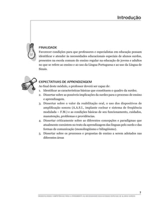 Introdução




FINALIDADE
Favorecer condições para que professores e especialistas em educação possam
identificar e atender às necessidades educacionais especiais de alunos surdos,
presentes na escola comum do ensino regular na educação de jovens e adultos
no que se refere ao ensino e ao uso da Língua Portuguesa e ao uso da Língua de
Sinais.



EXPECTATIVAS DE APRENDIZAGEM
Ao final deste módulo, o professor deverá ser capaz de:
1.	 Identificar as características básicas que constituem o quadro da surdez.
2.	 Dissertar sobre as possíveis implicações da surdez para o processo de ensino
    e aprendizagem.
3.	 Dissertar sobre o valor da reabilitação oral, o uso dos dispositivos de
    amplificação sonora (A.A.S.I., implante coclear e sistema de freqüência
    modulada – F.M.) e as condições básicas de seu funcionamento, cuidados,
    manutenção, problemas e providências.
4.	 Dissertar criticamente sobre as diferentes concepções e paradigmas que
    atualmente coexistem no trato da aprendizagem das línguas pelo surdo e das
    formas de comunicação (monolingüismo e bilingüismo).
5.	 Dissertar sobre os processos e propostas de ensino a serem adotados nas
    diferentes áreas




			                                                                                                     
DESENVOLVENDO COMPETÊNCIAS PARA O ATENDIMENTO ÀS NECESSIDADES EDUCACIONAIS ESPECIAIS DE ALUNOS SURDOS
 