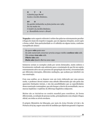 O	       V	     S		
       O futebol joga Barisl
       bonito é Jardim Botânico.

       S	 	
         V      O		
       Eu ganhei sinhazinha na festa junina ano 1983.
       Eu viu muito rio.
       O André viu Jardim Botânico.
       9 - Ronaldinho torcer o Brasil.



Negação: outro aspecto referente à ordem das palavras extremamente peculiar
à língua de sinais diz respeito à negação, que em algumas situações, ocorre após
a forma verbal. Esta particularidade se vê refletida em alguns textos, conforme
exemplificado abaixo:

	   Eu quero não gosto sexo
	   Eu sabe namorado conversar precisa sengue médico conhece não aids.
	   Nós amigos tem não aids.
	   Flávio não aids.
	   Ruim não Quatro Barras anos 1992.

Inúmeros seriam os exemplos ainda por serem destacados, muito embora o
levantamento realizado seja suficiente para a constatação de que há um sujeito
extremamente ativo em seu processo de apropriação da escrita, circunstanciado
por diferentes interações, diferentes mediações, que acabam por interferir em
sua construção.

Com essa análise, ao se deparar com um texto elaborado por uma pessoa
surda, o professor deverá manter uma atitude diferenciada que não parta das
aparentes limitações iniciais, e sim das possibilidades que as especificidades
dessa construção contemplam; que não busque o desvio da normalidade, mas as
marcas implícitas e explícitas da diferença lingüística subjacente.

Muitas são as iniciativas no cenário mundial para considerar, de forma
diferenciada, a avaliação de pessoas surdas, principalmente com relação à língua
oficial, em todos os níveis escolares.

O próprio Ministério da Educação, por meio do Aviso Circular 277/96 e da
Portaria 1679/99, sugere uma série de medidas que objetivam garantir o ingresso




			                                                                                                     93
DESENVOLVENDO COMPETÊNCIAS PARA O ATENDIMENTO ÀS NECESSIDADES EDUCACIONAIS ESPECIAIS DE ALUNOS SURDOS
 