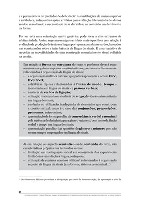 e a permanência do ‘portador de deficiência’ nas instituições de ensino superior
e estabelece, entre outras ações, critérios para avaliação diferenciada de alunos
surdos, ressaltando a necessidade de se dar ênfase ao conteúdo em detrimento
da forma.

Por ser esta uma orientação muito genérica, pode levar a atos extremos de
arbitrariedade. Assim, sugerem-se alguns critérios mais específicos com relação à
avaliação da produção de texto em língua portuguesa por alunos surdos, baseados
nas constatações sobre a interferência da língua de sinais. É uma tentativa de
respeitar as especificidades de uma construção essencialmente visual refletida
na escrita.

       Em relação à forma ou estrutura do texto, o professor deverá estar
       atento aos seguintes aspectos morfossintáticos, por estarem diretamente
       relacionados à organização da língua de sinais:
	      •	 a organização sintática da frase, que poderá apresentar a ordem OSV,
           OVS; SVO;
	      •	 estruturas típicas relacionadas à flexão de modo, tempo -
           inexistentes em língua de sinais - e pessoas verbais;
	      •	 ausência de verbos de ligação;
	      •	 utilização inadequada ou aleatória do artigo, devido à sua inexistência
           em língua de sinais;
	      •	 ausência ou utilização inadequada de elementos que constroem
           a coesão textual, como é o caso das conjunções, preposições,
           pronomes, entre outros;
	      •	 apresentação de forma peculiar da concordância verbal e nominal
           pela ausência de desinência para gênero e número, bem como da flexão
           verbal e tempo em língua de sinais;
	      •	 apresentação peculiar das questões de gênero e número por não
           serem sempre empregados em língua de sinais.



       Já em relação ao aspecto semântico ou de conteúdo do texto, são
       características próprias nos textos dos surdos:
	      •	 limitação ou inadequação lexical em decorrência das experiências
          limitadoras em relação à língua portuguesa;
	      •	 utilização de recursos coesivos dêiticos10  relacionados à organização
          espacial da língua de sinais (anaforismo, sistema pronominal...)
	


10
     Os elementos dêiticos permitem a designação por meio da demonstração, da apontação e não da




94	
        DESENVOLVENDO COMPETÊNCIAS PARA O ATENDIMENTO ÀS NECESSIDADES EDUCACIONAIS ESPECIAIS DE ALUNOS SURDOS
 