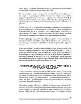 Assim sendo, o professor deve observar se a mensagem tem coerência lógica,
apresentando um enredo com princípio, meio e fim.

Deve observar também que por apresentar um vocabulário mais restrito, tanto
em relação ao número de palavras diferentes, como em relação ao número total
de palavras (ocorrências), o texto passa a expressar uma faixa mais limitada de
relações semânticas (nomes de objetos, sua localização, a quem pertencem),
apresentando uma freqüência de substantivos significativos e de verbos, no
presente.

Além de tudo o que foi exposto, as falhas curriculares na formação dos professores
acerca do ensino da língua portuguesa prejudicam os alunos, tornando sua
produção menos complexa; com menor número de verbos por enunciado; com
menor número de orações e encadeamento de frases; com poucos adjetivos,
advérbios e pronomes e apresentando uma taxa maior de substantivos.

O objetivo principal dessas orientações é buscar aspectos comuns e recorrentes,
no conjunto de textos analisados, procurando identificá-los como especificidades
discursivas que caracterizam, lingüisticamente, as produções escritas de pessoas
surdas.

O fato de chamar-se a atenção para a consideração desses aspectos diferenciados
nas produções escritas dos surdos não exime o professor de proceder a reescrita
dos textos, demonstrando a norma padrão da língua, ao utilizar atividades
lingüísticas que permitam ao aluno reconhecer as diferenças entre a estrutura
da língua de sinais e do português escrito. A avaliação deve ser parte de uma
metodologia, cujo critério respeite a construção individual, considerando-se as
diferentes etapas do processo de aprendizado da escrita.


POLÍTICAS EDUCACIONAIS: EDUCAÇÃO PARA TODOS E
            A PROPOSTA PEDAGÓGICA
A inclusão de alunos surdos no contexto regular de ensino, impõe-nos um grande
desafio uma vez que, dada a diferença lingüística que lhes é peculiar, é muito difícil
seu acesso aos conteúdos de ensino, de forma igualitária, em relação aos demais
alunos, tendo em vista que, neste contexto, a forma usual de comunicação é a
língua oral, para a qual essa parcela de educandos encontra maior dificuldade,
devido ao impedimento auditivo.

Além disso, a surdez não é uma realidade homogênea, mas multicultural, a
depender do histórico de vida de cada aluno e das relações sociais que estabeleceu,
desde o nascimento. A escola poderá se deparar com diferentes identidades
surdas: surdos que têm consciência de sua diferença e reivindicam recursos



			                                                                                                     95
DESENVOLVENDO COMPETÊNCIAS PARA O ATENDIMENTO ÀS NECESSIDADES EDUCACIONAIS ESPECIAIS DE ALUNOS SURDOS
 