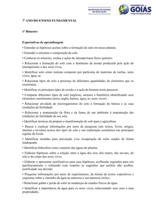 7º ANO DO ENSINO FUNDAMENTAL


1º Bimestre


Expectativas de aprendizagem
• Entender as hipóteses aceitas sobre a formação do solo em nosso planeta.
• Entender a estrutura e composição do solo.
• Conhecer os minerais, rochas e ações do intemperismo físico químico.
• Relacionar a formação do solo com o fenômeno da erosão produzida pela ação do
intemperismo e dos seres vivos.
• Identificar solo como sistema composto por partículas de materiais de rochas, seres
vivos, água, ar.
• Relacionar tipos de solo a presença de diferentes quantidades de elementos que os
constituem.
• Identificar os principais tipos de erosão e a ação do homem neste processo.
• Comparar diferentes tipos de solo (argiloso, arenoso e humífero) identificando seus
elementos constituintes (areia, argila, húmus, água, ar, seres vivos).
• Relacionar atividade de microrganismos do solo à formação do húmus e as suas
condições de fertilidade.
• Relacionar a manutenção da flora e da fauna de um ambiente à manutenção das
condições de fertilidade de seu solo.
• Identificar técnicas de preparo e transformação do solo para a agricultura.
• Buscar e explicar informações por meio de pesquisas (em textos, livros, artigos,
internet e revistas) acerca dos tipos de solo e sua exploração econômica nas principais
regiões de Goiás.
• Identificar medidas para prevenção e/ou recuperação de solos usados de forma
inadequada.
• Identificar hidrosfera como conjunto das águas do planeta.
• Elaborar hipóteses sobre a relação entre a água dos rios, dos mares, das nuvens, do
solo e do corpo dos seres vivos.
• Elaborar e apresentar justificativas para suas hipóteses, acolhendo sugestões para seu
aperfeiçoamento e refutando com respeito as sugestões que prefere não acolher,
justificando sua decisão.
• Pesquisar informações por meio de experimentos, da leitura de textos expositivos e
esquemas sobre o caminho da água na natureza e sua natureza cíclica.
• Relacionar ganho e perda de calor às mudanças de estados físicos da água.
• Identificar a importância da água para os seres vivos, relacionando seus usos a suas
propriedades.
 