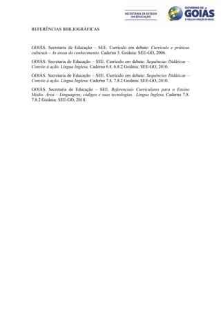 REFERÊNCIAS BIBLIOGRÁFICAS



GOIÁS. Secretaria de Educação – SEE. Currículo em debate: Currículo e práticas
culturais – As áreas do conhecimento. Caderno 3. Goiânia: SEE-GO, 2006.
GOIÁS. Secretaria de Educação – SEE. Currículo em debate: Sequências Didáticas –
Convite à ação. Língua Inglesa. Caderno 6.8. 6.8.2 Goiânia: SEE-GO, 2010.
GOIÁS. Secretaria de Educação – SEE. Currículo em debate: Sequências Didáticas –
Convite à ação. Língua Inglesa. Caderno 7.8. 7.8.2 Goiânia: SEE-GO, 2010.
GOIÁS. Secretaria de Educação – SEE. Referenciais Curriculares para o Ensino
Médio. Área – Linguagens, códigos e suas tecnologias. Língua Inglesa. Caderno 7.8.
7.8.2 Goiânia: SEE-GO, 2010.
 
