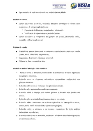     Apresentação de notícias de jornais por meio de jornal falado.


Prática de leitura

       Leitura de poemas e notícias, utilizando diferentes estratégias de leitura como
        mecanismos de interpretação de textos:
            Formulação de hipóteses (antecipação e inferência);
            Verificação de hipóteses (seleção e checagem).
       Leitura associativa e comparativa dos gêneros em estudo, observando forma,
        conteúdo, estilo e função social.


Prática de escrita

       Produção de poema, observando os elementos constitutivos do gênero em estudo
        (forma, estilo, conteúdo e função social).
       Organização da primeira página de um jornal.
       Elaboração do texto notícia, o lead.


Prática de análise da língua e da literatura

        Reflexão sobre as diferentes possibilidades da estruturação de frases e períodos
        nos gêneros em estudo.
       Reflexão sobre os elementos articuladores (preposições, conjunções) nos
        gêneros em estudo.
       Reflexão sobre o uso da pontuação nos gêneros em estudo.
       Reflexão sobre a ortografia nos gêneros em estudo.
       Reflexão sobre o emprego dos acentos gráficos e da crase nos gêneros em
        estudo.
       Reflexão sobre a variação linguística nos gêneros em estudo.
       Reflexão sobre a estrutura e os recursos expressivos do texto poético (verso,
        estrofe, rima, ritmo, musicalidade, figuras de linguagem).
       Reflexão sobre a estrutura e os recursos expressivos do texto poético
        (aliterações, assonâncias).
       Reflexão sobre o uso de pronomes, adjetivos e advérbios em diferentes posições
        em poemas e notícias.
 