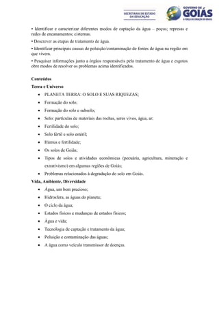 • Identificar e caracterizar diferentes modos de captação da água – poços; represas e
redes de encanamentos; cisternas.
• Descrever as etapas de tratamento de água.
• Identificar principais causas de poluição/contaminação de fontes de água na região em
que vivem.
• Pesquisar informações junto a órgãos responsáveis pelo tratamento de água e esgotos
obre modos de resolver os problemas acima identificados.

Conteúdos
Terra e Universo
      PLANETA TERRA: O SOLO E SUAS RIQUEZAS;
      Formação do solo;
      Formação do solo e subsolo;
      Solo: partículas de materiais das rochas, seres vivos, água, ar;
      Fertilidade do solo;
      Solo fértil e solo estéril;
      Húmus e fertilidade;
      Os solos de Goiás;
      Tipos de solos e atividades econômicas (pecuária, agricultura, mineração e
       extrativismo) em algumas regiões de Goiás;
      Problemas relacionados à degradação do solo em Goiás.
Vida, Ambiente, Diversidade
      Água, um bem precioso;
      Hidrosfera, as águas do planeta;
      O ciclo da água;
      Estados físicos e mudanças de estados físicos;
      Água e vida;
      Tecnologia de captação e tratamento da água;
      Poluição e contaminação das águas;
      A água como veículo transmissor de doenças.
 