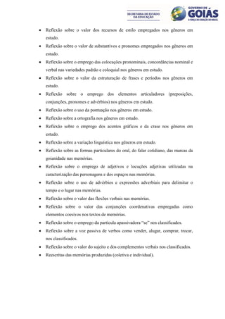    Reflexão sobre o valor dos recursos de estilo empregados nos gêneros em
    estudo.
   Reflexão sobre o valor de substantivos e pronomes empregados nos gêneros em
    estudo.
   Reflexão sobre o emprego das colocações pronominais, concordâncias nominal e
    verbal nas variedades padrão e coloquial nos gêneros em estudo.
   Reflexão sobre o valor da estruturação de frases e períodos nos gêneros em
    estudo.
   Reflexão sobre o emprego dos elementos articuladores (preposições,
    conjunções, pronomes e advérbios) nos gêneros em estudo.
   Reflexão sobre o uso da pontuação nos gêneros em estudo.
   Reflexão sobre a ortografia nos gêneros em estudo.
   Reflexão sobre o emprego dos acentos gráficos e da crase nos gêneros em
    estudo.
   Reflexão sobre a variação linguística nos gêneros em estudo.
   Reflexão sobre as formas particulares do oral, do falar cotidiano, das marcas da
    goianidade nas memórias.
   Reflexão sobre o emprego de adjetivos e locuções adjetivas utilizadas na
    caracterização das personagens e dos espaços nas memórias.
   Reflexão sobre o uso de advérbios e expressões adverbiais para delimitar o
    tempo e o lugar nas memórias.
   Reflexão sobre o valor das flexões verbais nas memórias.
   Reflexão sobre o valor das conjunções coordenativas empregadas como
    elementos coesivos nos textos de memórias.
   Reflexão sobre o emprego da partícula apassivadora “se” nos classificados.
   Reflexão sobre a voz passiva de verbos como vender, alugar, comprar, trocar,
    nos classificados.
   Reflexão sobre o valor do sujeito e dos complementos verbais nos classificados.
   Reescritas das memórias produzidas (coletiva e individual).
 