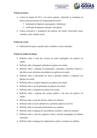 Prática de leitura

      Leitura de artigos do ECA e de outros estatutos, utilizando as estratégias de
       leitura como mecanismos de interpretação dos textos:
           formulação de hipóteses (antecipação e inferência);
           verificação de hipóteses (seleção e checagem).
      Leitura associativa e comparativa dos gêneros em estudo, observando forma,
       conteúdo, estilo e função social.


Prática de escrita

      Elaboração de regras e questões para os debates a serem realizados.


Prática de análise da língua

      Reflexão sobre o valor dos recursos de estilo empregados nos gêneros em
       estudo.
      Reflexão sobre a linguagem utilizada nos gêneros em estudo.
      Reflexão sobre o emprego de preposições, conjunções, pronomes relativos e
       advérbios como elementos articuladores nos gêneros em estudo.
      Reflexão sobre a estruturação de frases e períodos simples e compostos nos
       gêneros em estudo.
      Reflexão sobre a variação linguística nos gêneros em estudo.
      Reflexão sobre o uso da pontuação nos gêneros em estudo.
      Reflexão sobre a ortografia nos gêneros em estudo.
      Reflexão sobre o emprego dos acentos gráficos e da crase nos gêneros em
       estudo.
      Reflexão sobre o valor das flexões verbais nos estatutos.
      Reflexão sobre o uso de substantivos e pronomes adjetivos no ECA.
      Reflexão sobre as colocações pronominais nos estatutos.
      Reflexão sobre o emprego de concordâncias nominal e verbal nos estatutos.
      Reflexão sobre o valor das regências verbal e nominal empregadas nos debates
       realizados.
      Reflexão sobre o emprego de complementos verbais e nominais nos debates.
 