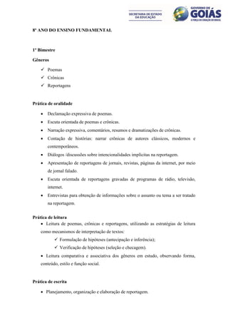 8º ANO DO ENSINO FUNDAMENTAL



1º Bimestre

Gêneros

     Poemas
     Crônicas
     Reportagens


Prática de oralidade

       Declamação expressiva de poemas.
       Escuta orientada de poemas e crônicas.
       Narração expressiva, comentários, resumos e dramatizações de crônicas.
       Contação de histórias: narrar crônicas de autores clássicos, modernos e
        contemporâneos.
       Diálogos /discussões sobre intencionalidades implícitas na reportagem.
       Apresentação de reportagens de jornais, revistas, páginas da internet, por meio
        de jornal falado.
       Escuta orientada de reportagens gravadas de programas de rádio, televisão,
        internet.
       Entrevistas para obtenção de informações sobre o assunto ou tema a ser tratado
        na reportagem.


Prática de leitura
     Leitura de poemas, crônicas e reportagens, utilizando as estratégias de leitura
    como mecanismos de interpretação de textos:
            Formulação de hipóteses (antecipação e inferência);
            Verificação de hipóteses (seleção e checagem).
     Leitura comparativa e associativa dos gêneros em estudo, observando forma,
    conteúdo, estilo e função social.


Prática de escrita

     Planejamento, organização e elaboração de reportagem.
 