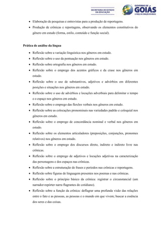  Elaboração de pesquisas e entrevistas para a produção de reportagens.
     Produção de crônicas e reportagens, observando os elementos constitutivos do
       gênero em estudo (forma, estilo, conteúdo e função social).


Prática de análise da língua

     Reflexão sobre a variação linguística nos gêneros em estudo.
     Reflexão sobre o uso da pontuação nos gêneros em estudo.
     Reflexão sobre ortografia nos gêneros em estudo.
     Reflexão sobre o emprego dos acentos gráficos e da crase nos gêneros em
       estudo.
     Reflexão sobre o uso de substantivos, adjetivos e advérbios em diferentes
       posições e situações nos gêneros em estudo.
     Reflexão sobre o uso de advérbios e locuções adverbiais para delimitar o tempo
       e o espaço nos gêneros em estudo.
     Reflexão sobre o emprego das flexões verbais nos gêneros em estudo.
     Reflexão sobre as colocações pronominais nas variedades padrão e coloquial nos
       gêneros em estudo.
     Reflexão sobre o emprego de concordância nominal e verbal nos gêneros em
       estudo.
     Reflexão sobre os elementos articuladores (preposições, conjunções, pronomes
       relativos) nos gêneros em estudo.
     Reflexão sobre o emprego dos discursos direto, indireto e indireto livre nas
       crônicas.
     Reflexão sobre o emprego de adjetivos e locuções adjetivas na caracterização
       das personagens e dos espaços nas crônicas.
     Reflexão sobre a estruturação de frases e períodos nas crônicas e reportagens.
     Reflexão sobre figuras de linguagem presentes nos poemas e nas crônicas.
     Reflexão sobre o princípio básico da crônica: registrar o circunstancial (um
       narrador-repórter narra flagrantes do cotidiano).
     Reflexão sobre a função da crônica: deflagrar uma profunda visão das relações
       entre o fato e as pessoas, as pessoas e o mundo em que vivem; buscar a essência
       dos seres e das coisas.
 