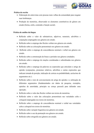 Prática de escrita
    Elaboração de entrevistas com pessoas mais velhas da comunidade para resgatar
        suas lembranças.
     Produção de memórias, observando os elementos constitutivos do gênero em
        estudo (forma, estilo, conteúdo e função social).


Prática de análise da língua

     Reflexão sobre o valor de substantivos, adjetivos, numerais, advérbios e
        conjunções empregados nos gêneros em estudo.
     Reflexão sobre o emprego das flexões verbais nos gêneros em estudo.
     Reflexão sobre as colocações pronominais nos gêneros em estudo.
       Reflexão sobre o emprego de concordâncias nominal e verbal nos gêneros em
        estudo.
     Reflexão sobre a estruturação de frases e períodos nos gêneros estudados.
     Reflexão sobre o emprego de orações coordenadas e subordinadas nos gêneros
        em estudo.
     Reflexão sobre o emprego de palavras ou expressões que articulam o artigo de
        opinião (conjunções, pronomes relativos, advérbios e outras expressões que
        indicam tomada de posição, indicação de certeza ou probabilidade, acréscimo de
        argumentos etc.).
     Reflexão sobre o tom de convencimento do artigo de opinião e a utilização de
        diferentes argumentos (fundamentados em dados de pesquisa, exemplos,
        opiniões de autoridade, princípio ou crença pessoal) para defender uma
        oposição.
     Reflexão sobre o valor das flexões verbais nos textos de memórias.
     Reflexão sobre o valor das colocações pronominais nas variedades culta e
        coloquial empregadas nos textos de memórias.
     Reflexão sobre o emprego de concordâncias nominal e verbal nas variedades
        culta e coloquial nos textos de memórias.
     Reflexão sobre variação linguística nos gêneros em estudo.
     Reflexão sobre o uso da pontuação nos gêneros em estudo.
     Reflexão sobre ortografia nos gêneros em estudo.
 
