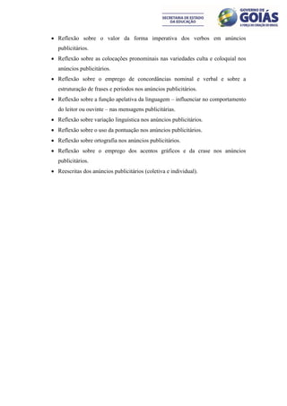  Reflexão sobre o valor da forma imperativa dos verbos em anúncios
  publicitários.
 Reflexão sobre as colocações pronominais nas variedades culta e coloquial nos
  anúncios publicitários.
 Reflexão sobre o emprego de concordâncias nominal e verbal e sobre a
  estruturação de frases e períodos nos anúncios publicitários.
 Reflexão sobre a função apelativa da linguagem – influenciar no comportamento
  do leitor ou ouvinte – nas mensagens publicitárias.
 Reflexão sobre variação linguística nos anúncios publicitários.
 Reflexão sobre o uso da pontuação nos anúncios publicitários.
 Reflexão sobre ortografia nos anúncios publicitários.
 Reflexão sobre o emprego dos acentos gráficos e da crase nos anúncios
  publicitários.
 Reescritas dos anúncios publicitários (coletiva e individual).
 