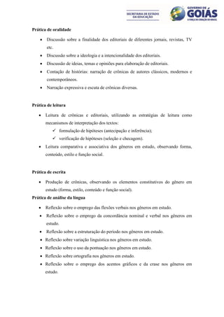 Prática de oralidade

       Discussão sobre a finalidade dos editoriais de diferentes jornais, revistas, TV
        etc.
       Discussão sobre a ideologia e a intencionalidade dos editoriais.
       Discussão de ideias, temas e opiniões para elaboração de editoriais.
       Contação de histórias: narração de crônicas de autores clássicos, modernos e
        contemporâneos.
       Narração expressiva e escuta de crônicas diversas.


Prática de leitura

       Leitura de crônicas e editoriais, utilizando as estratégias de leitura como
        mecanismos de interpretação dos textos:
            formulação de hipóteses (antecipação e inferência);
            verificação de hipóteses (seleção e checagem).
       Leitura comparativa e associativa dos gêneros em estudo, observando forma,
        conteúdo, estilo e função social.


Prática de escrita

       Produção de crônicas, observando os elementos constitutivos do gênero em
        estudo (forma, estilo, conteúdo e função social).
Prática de análise da língua

       Reflexão sobre o emprego das flexões verbais nos gêneros em estudo.
       Reflexão sobre o emprego da concordância nominal e verbal nos gêneros em
        estudo.
       Reflexão sobre a estruturação do período nos gêneros em estudo.
     Reflexão sobre variação linguística nos gêneros em estudo.
     Reflexão sobre o uso da pontuação nos gêneros em estudo.
     Reflexão sobre ortografia nos gêneros em estudo.
     Reflexão sobre o emprego dos acentos gráficos e da crase nos gêneros em
        estudo.
 