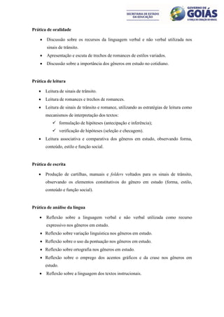 Prática de oralidade

       Discussão sobre os recursos da linguagem verbal e não verbal utilizada nos
        sinais de trânsito.
       Apresentação e escuta de trechos de romances de estilos variados.
       Discussão sobre a importância dos gêneros em estudo no cotidiano.


Prática de leitura

       Leitura de sinais de trânsito.
       Leitura de romances e trechos de romances.
       Leitura de sinais de trânsito e romance, utilizando as estratégias de leitura como
        mecanismos de interpretação dos textos:
            formulação de hipóteses (antecipação e inferência);
            verificação de hipóteses (seleção e checagem).
       Leitura associativa e comparativa dos gêneros em estudo, observando forma,
        conteúdo, estilo e função social.


Prática de escrita

       Produção de cartilhas, manuais e folders voltados para os sinais de trânsito,
        observando os elementos constitutivos do gênero em estudo (forma, estilo,
        conteúdo e função social).


Prática de análise da língua

       Reflexão sobre a linguagem verbal e não verbal utilizada como recurso
        expressivo nos gêneros em estudo.
     Reflexão sobre variação linguística nos gêneros em estudo.
     Reflexão sobre o uso da pontuação nos gêneros em estudo.
     Reflexão sobre ortografia nos gêneros em estudo.
     Reflexão sobre o emprego dos acentos gráficos e da crase nos gêneros em
        estudo.
       Reflexão sobre a linguagem dos textos instrucionais.
 