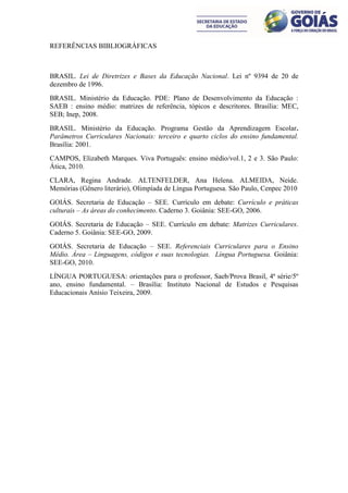 REFERÊNCIAS BIBLIOGRÁFICAS



BRASIL. Lei de Diretrizes e Bases da Educação Nacional. Lei nº 9394 de 20 de
dezembro de 1996.
BRASIL. Ministério da Educação. PDE: Plano de Desenvolvimento da Educação :
SAEB : ensino médio: matrizes de referência, tópicos e descritores. Brasília: MEC,
SEB; Inep, 2008.
BRASIL. Ministério da Educação. Programa Gestão da Aprendizagem Escolar.
Parâmetros Curriculares Nacionais: terceiro e quarto ciclos do ensino fundamental.
Brasília: 2001.
CAMPOS, Elizabeth Marques. Viva Português: ensino médio/vol.1, 2 e 3. São Paulo:
Ática, 2010.
CLARA, Regina Andrade. ALTENFELDER, Ana Helena. ALMEIDA, Neide.
Memórias (Gênero literário), Olimpíada de Língua Portuguesa. São Paulo, Cenpec 2010
GOIÁS. Secretaria de Educação – SEE. Currículo em debate: Currículo e práticas
culturais – As áreas do conhecimento. Caderno 3. Goiânia: SEE-GO, 2006.
GOIÁS. Secretaria de Educação – SEE. Currículo em debate: Matrizes Curriculares.
Caderno 5. Goiânia: SEE-GO, 2009.
GOIÁS. Secretaria de Educação – SEE. Referenciais Curriculares para o Ensino
Médio. Área – Linguagens, códigos e suas tecnologias. Língua Portuguesa. Goiânia:
SEE-GO, 2010.
LÍNGUA PORTUGUESA: orientações para o professor, Saeb/Prova Brasil, 4ª série/5º
ano, ensino fundamental. – Brasília: Instituto Nacional de Estudos e Pesquisas
Educacionais Anísio Teixeira, 2009.
 