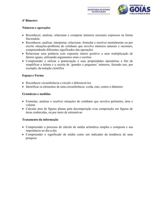 4º Bimestre

Números e operações

 Reconhecer, analisar, relacionar e comparar números racionais expressos na forma
  fracionária.
 Reconhecer, analisar, interpretar, relacionar, formular e resolver mentalmente ou por
  escrito situações-problema do cotidiano que envolve números naturais e racionais,
  compreendendo diferentes significados das operações
 Relacionar uma potência com expoente inteiro positivo a uma multiplicação de
  fatores iguais, utilizando argumentos orais e escritos
 Compreender e utilizar a potenciação e suas propriedades operatórias a fim de
  simplificar a leitura e a escrita de ‘grandes e pequenos’ números, fazendo uso, por
  exemplo, da notação científica

Espaço e Forma

 Reconhecer circunferência e círculo e diferenciá-los
 Identificar os elementos de uma circunferência: corda, raio, centro e diâmetro

Grandezas e medidas

 Formular, analisar e resolver situações do cotidiano que envolva perímetro, área e
  volume
 Calcular área de figuras planas pela decomposição e/ou composição em figuras de
  áreas conhecidas, ou por meio de estimativas

Tratamento da informação

 Compreender o processo de cálculo de média aritmética simples e composta e sua
  importância no dia-a-dia
 Compreender o significado da média como um indicador da tendência de uma
  pesquisa
 