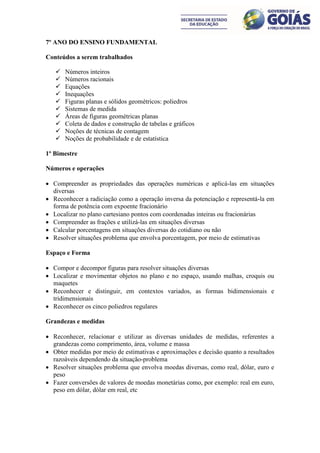 7º ANO DO ENSINO FUNDAMENTAL

Conteúdos a serem trabalhados

      Números inteiros
      Números racionais
      Equações
      Inequações
      Figuras planas e sólidos geométricos: poliedros
      Sistemas de medida
      Áreas de figuras geométricas planas
      Coleta de dados e construção de tabelas e gráficos
      Noções de técnicas de contagem
      Noções de probabilidade e de estatística

1º Bimestre

Números e operações

 Compreender as propriedades das operações numéricas e aplicá-las em situações
  diversas
 Reconhecer a radiciação como a operação inversa da potenciação e representá-la em
  forma de potência com expoente fracionário
 Localizar no plano cartesiano pontos com coordenadas inteiras ou fracionárias
 Compreender as frações e utilizá-las em situações diversas
 Calcular porcentagens em situações diversas do cotidiano ou não
 Resolver situações problema que envolva porcentagem, por meio de estimativas

Espaço e Forma

 Compor e decompor figuras para resolver situações diversas
 Localizar e movimentar objetos no plano e no espaço, usando malhas, croquis ou
  maquetes
 Reconhecer e distinguir, em contextos variados, as formas bidimensionais e
  tridimensionais
 Reconhecer os cinco poliedros regulares

Grandezas e medidas

 Reconhecer, relacionar e utilizar as diversas unidades de medidas, referentes a
  grandezas como comprimento, área, volume e massa
 Obter medidas por meio de estimativas e aproximações e decisão quanto a resultados
  razoáveis dependendo da situação-problema
 Resolver situações problema que envolva moedas diversas, como real, dólar, euro e
  peso
 Fazer conversões de valores de moedas monetárias como, por exemplo: real em euro,
  peso em dólar, dólar em real, etc
 