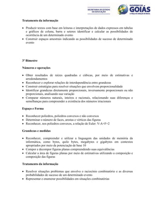 Tratamento da informação

 Produzir textos com base em leituras e interpretações de dados expressos em tabelas
  e gráficos de coluna, barra e setores identificar e calcular as possibilidades de
  ocorrência de um determinado evento
 Construir espaços amostrais indicando as possibilidades de sucesso de determinado
  evento




3º Bimestre

Números e operações

 Obter resultados de raízes quadradas e cúbicas, por meio de estimativas e
  arredondamentos
 Reconhecer e explorar relações de interdependência entre grandezas
 Construir estratégias para resolver situações que envolvem proporcionalidade
 Identificar grandezas diretamente proporcionais, inversamente proporcionais ou não
  proporcionais, analisando sua variação
 Comparar números naturais, inteiros e racionais, relacionando suas diferenças e
  semelhanças para compreender a existência dos números irracionais

Espaço e Forma

 Reconhecer poliedros, poliedros convexos e não convexos
 Determinar o número de faces, arestas e vértices das figuras
 Reconhecer, nos poliedros convexos, a relação de Euler: V-A+F=2

Grandezas e medidas

 Reconhecer, compreender e utilizar a linguagem das unidades de memória da
  informática, como bytes, quilo bytes, megabytes e gigabytes em contextos
  apropriados por meio da potenciação de base 10
 Compor e decompor figuras planas compreendendo suas equivalências
 Calcular a área de figuras planas por meio de estimativas utilizando a composição e
  composição das figuras

Tratamento da informação

 Resolver situações problemas que envolva o raciocínio combinatório e as diversas
  probabilidades de sucesso de um determinado evento
 Representar e enumerar possibilidades em situações combinatórias
 