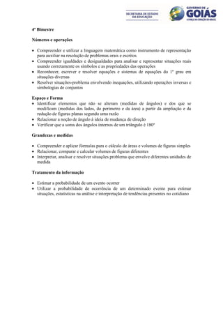 4º Bimestre

Números e operações

 Compreender e utilizar a linguagem matemática como instrumento de representação
  para auxiliar na resolução de problemas orais e escritos
 Compreender igualdades e desigualdades para analisar e representar situações reais
  usando corretamente os símbolos e as propriedades das operações
 Reconhecer, escrever e resolver equações e sistemas de equações do 1º grau em
  situações diversas
 Resolver situações-problema envolvendo inequações, utilizando operações inversas e
  simbologias de conjuntos

Espaço e Forma
 Identificar elementos que não se alteram (medidas de ângulos) e dos que se
  modificam (medidas dos lados, do perímetro e da área) a partir da ampliação e da
  redução de figuras planas segundo uma razão
 Relacionar a noção de ângulo à ideia de mudança de direção
 Verificar que a soma dos ângulos internos de um triângulo é 180º

Grandezas e medidas

 Compreender e aplicar fórmulas para o cálculo de áreas e volumes de figuras simples
 Relacionar, comparar e calcular volumes de figuras diferentes
 Interpretar, analisar e resolver situações problema que envolve diferentes unidades de
  medida

Tratamento da informação

 Estimar a probabilidade de um evento ocorrer
 Utilizar a probabilidade de ocorrência de um determinado evento para estimar
  situações, estatísticas na análise e interpretação de tendências presentes no cotidiano
 