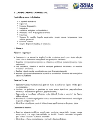 8º ANO DO ENSINO FUNDAMENTAL

Conteúdos a serem trabalhados

    Conjuntos numéricos
    Equações
    Sistemas de equações
    Inequações
    Poliedros, polígonos e circunferência
    Perímetro e área de polígonos e círculo
    Simetrias
    Sistema de medida: ângulo, capacidade, tempo, massa, temperatura, área,
     volume, perímetro
    Gráficos e tabelas
    Noções de probabilidade e de estatística

1º Bimestre

Números e operações

 Compreender as sucessivas ampliações dos conjuntos numéricos e suas soluções
  como criação do homem em respostas aos problemas cotidianos
 Localizar e representar os números na reta com o auxílio de instrumentos como régua
  e compasso
 Ler, interpretar, formular e resolver situações problemas envolvendo os números
  racionais e irracionais
 Realizar cálculo mental aproximado por meio de arredondamento
 Realizar operações com números racionais e irracionais e utilizá-las na resolução de
  situações problema

Espaço e Forma

 Seccionar figuras tridimensionais por um plano e analisar as figuras obtidas pelos
  seccionamentos
 Analisar em poliedros as posições de duas arestas (paralelas, perpendiculares,
  reversas) e de duas faces (paralelas, perpendiculares)
 Representar e reconhecer diferentes vistas (lateral, frontal e superior) de figuras
  tridimensionais
 Reconhecer e classificar polígonos usando adequadamente instrumentos como régua,
  esquadro, compasso etc
 Identificar, classificar e construir triângulos de acordo com seus ângulos e lados

Grandezas e medidas

 Resolver situações-problema envolvendo grandezas (capacidade, tempo, massa,
  temperatura) e as respectivas unidades de medida, fazendo conversões adequadas
  para efetuar cálculos e expressar resultados
 Identificar a relação entre diâmetro e perímetro da circunferência
 