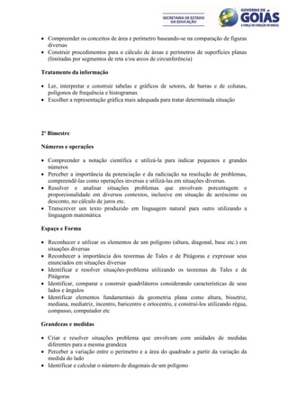  Compreender os conceitos de área e perímetro baseando-se na comparação de figuras
  diversas
 Construir procedimentos para o cálculo de áreas e perímetros de superfícies planas
  (limitadas por segmentos de reta e/ou arcos de circunferência)

Tratamento da informação

 Ler, interpretar e construir tabelas e gráficos de setores, de barras e de colunas,
  polígonos de frequência e histogramas
 Escolher a representação gráfica mais adequada para tratar determinada situação




2º Bimestre

Números e operações

 Compreender a notação científica e utilizá-la para indicar pequenos e grandes
  números
 Perceber a importância da potenciação e da radiciação na resolução de problemas,
  compreendê-las como operações inversas e utilizá-las em situações diversas.
 Resolver e analisar situações problemas que envolvam porcentagem e
  proporcionalidade em diversos contextos, inclusive em situação de acréscimo ou
  desconto, no cálculo de juros etc.
 Transcrever um texto produzido em linguagem natural para outro utilizando a
  linguagem matemática

Espaço e Forma

 Reconhecer e utilizar os elementos de um polígono (altura, diagonal, base etc.) em
  situações diversas
 Reconhecer a importância dos teoremas de Tales e de Pitágoras e expressar seus
  enunciados em situações diversas
 Identificar e resolver situações-problema utilizando os teoremas de Tales e de
  Pitágoras
 Identificar, comparar e construir quadriláteros considerando características de seus
  lados e ângulos
 Identificar elementos fundamentais da geometria plana como altura, bissetriz,
  mediana, mediatriz, incentro, baricentro e ortocentro, e construí-los utilizando régua,
  compasso, computador etc

Grandezas e medidas

 Criar e resolver situações problema que envolvam com unidades de medidas
  diferentes para a mesma grandeza
 Perceber a variação entre o perímetro e a área do quadrado a partir da variação da
  medida do lado
 Identificar e calcular o número de diagonais de um polígono
 