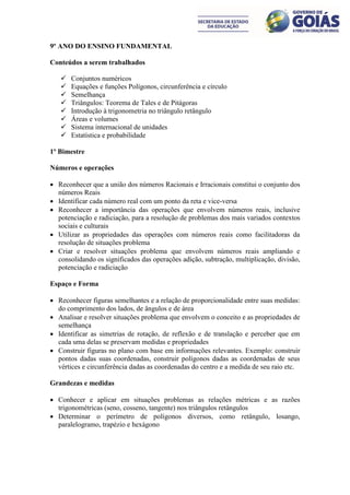 9º ANO DO ENSINO FUNDAMENTAL

Conteúdos a serem trabalhados

      Conjuntos numéricos
      Equações e funções Polígonos, circunferência e círculo
      Semelhança
      Triângulos: Teorema de Tales e de Pitágoras
      Introdução à trigonometria no triângulo retângulo
      Áreas e volumes
      Sistema internacional de unidades
      Estatística e probabilidade

1º Bimestre

Números e operações

 Reconhecer que a união dos números Racionais e Irracionais constitui o conjunto dos
  números Reais
 Identificar cada número real com um ponto da reta e vice-versa
 Reconhecer a importância das operações que envolvem números reais, inclusive
  potenciação e radiciação, para a resolução de problemas dos mais variados contextos
  sociais e culturais
 Utilizar as propriedades das operações com números reais como facilitadoras da
  resolução de situações problema
 Criar e resolver situações problema que envolvem números reais ampliando e
  consolidando os significados das operações adição, subtração, multiplicação, divisão,
  potenciação e radiciação

Espaço e Forma

 Reconhecer figuras semelhantes e a relação de proporcionalidade entre suas medidas:
  do comprimento dos lados, de ângulos e de área
 Analisar e resolver situações problema que envolvem o conceito e as propriedades de
  semelhança
 Identificar as simetrias de rotação, de reflexão e de translação e perceber que em
  cada uma delas se preservam medidas e propriedades
 Construir figuras no plano com base em informações relevantes. Exemplo: construir
  pontos dadas suas coordenadas, construir polígonos dadas as coordenadas de seus
  vértices e circunferência dadas as coordenadas do centro e a medida de seu raio etc.

Grandezas e medidas

 Conhecer e aplicar em situações problemas as relações métricas e as razões
  trigonométricas (seno, cosseno, tangente) nos triângulos retângulos
 Determinar o perímetro de polígonos diversos, como retângulo, losango,
  paralelogramo, trapézio e hexágono
 